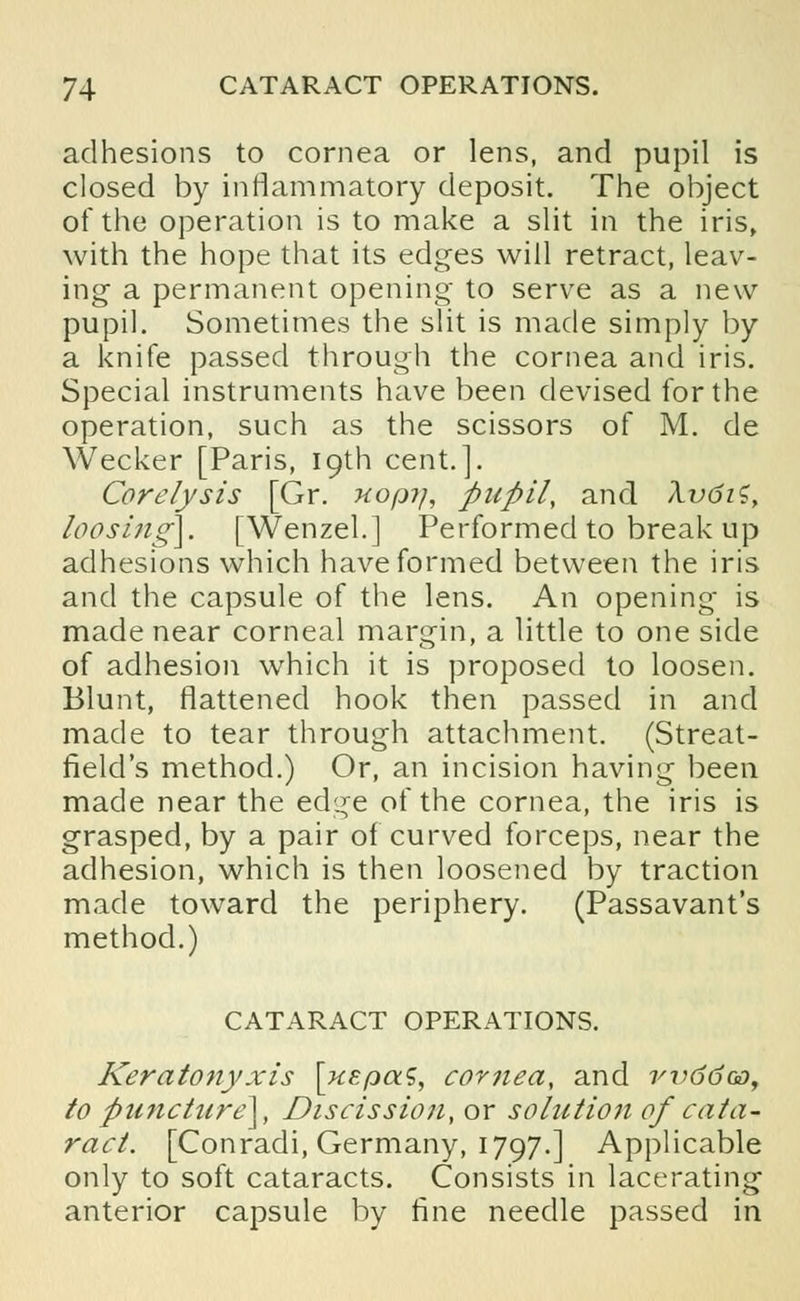 adhesions to cornea or lens, and pupil is closed by inflammatory deposit. The object of the operation is to make a slit in the iris, with the hope that its edges will retract, leav- ing a permanent opening to serve as a new pupil. Sometimes the slit is made simply by a knife passed through the cornea and iris. Special instruments have been devised for the operation, such as the scissors of M. de Wecker [Paris, 19th cent.]. Core lysis [Gr. uopy, pupil, and XvdiS, loosing}. [Wenzel.] Performed to break up adhesions which have formed between the iris and the capsule of the lens. An opening is made near corneal margin, a little to one side of adhesion which it is proposed to loosen. Blunt, flattened hook then passed in and made to tear through attachment. (Streat- field's method.) Or, an incision having been made near the edge of the cornea, the iris is grasped, by a pair of curved forceps, near the adhesion, which is then loosened by traction made toward the periphery. (Passavant's method.) CATARACT OPERATIONS. Keratonyxis \uEpaS, cornea, and rv6doo, to puncture}, Discission, or solution of cata- ract. [Conradi, Germany, 1797.] Applicable only to soft cataracts. Consists in lacerating anterior capsule by fine needle passed in