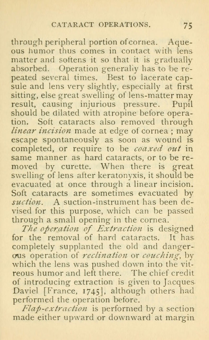 through peripheral portion of cornea. Aque- ous humor thus comes in contact with lens matter and softens it so that it is gradually absorbed. Operation generally has to be re- peated several times. Best to lacerate cap- sule and lens very slightly, especially at first sitting, else great swelling of lens-matter may- result, causing injurious pressure. Pupil should be dilated with atropine before opera- tion. Soft cataracts also removed through linear incision made at edge of cornea ; may escape spontaneously as soon as wound is completed, or require to be coaxed out in same manner as hard cataracts, or to be re- moved by curette. When there is great swelling of lens after keratonyxis, it should be evacuated at once through a linear incision. Soft cataracts are sometimes evacuated by suction. A suction-instrument has been de- vised for this purpose, which can be passed through a small opening in the cornea. The operation of Extractio?i is designed for the removal of hard cataracts. It has completely supplanted the old and danger- ous operation of recli?iatio7i or couching, by which the lens was pushed down into the vit- reous humor and left there. The chief credit of introducing extraction is given to Jacques Daviel [France, 1745J, although others had performed the operation before. Flap-extraction is performed by a section made either upward or downward at margin