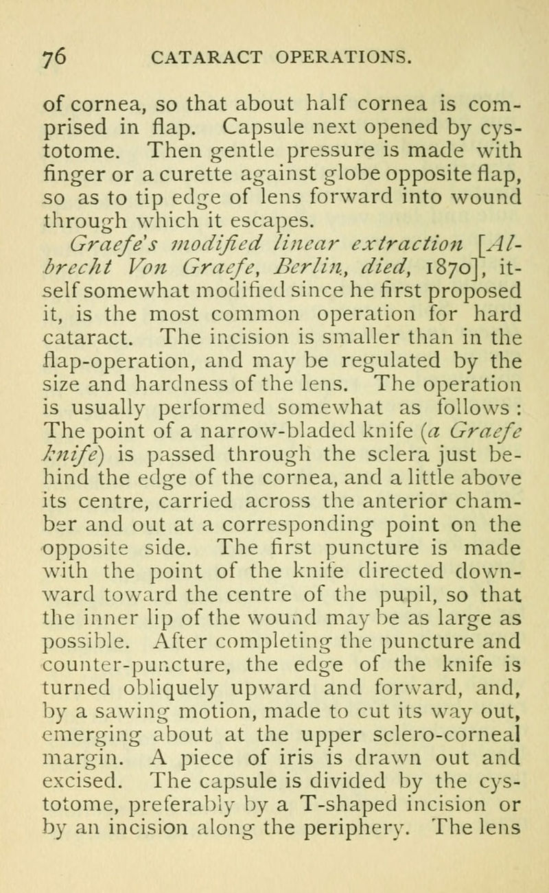 of cornea, so that about half cornea is com- prised in flap. Capsule next opened by cys- totome. Then gentle pressure is made with finger or a curette against globe opposite flap, so as to tip edge of lens forward into wound through which it escapes. Graefe s modified linear extraction \Al- brecht Von Graefe, Berlin, died, 1870], it- self somewhat modified since he first proposed it, is the most common operation for hard cataract. The incision is smaller than in the flap-operation, and may be regulated by the size and hardness of the lens. The operation is usually performed somewhat as follows : The point of a narrow-bladed knife (a Graefe knife) is passed through the sclera just be- hind the edge of the cornea, and a little above its centre, carried across the anterior cham- ber and out at a corresponding point on the opposite side. The first puncture is made with the point of the knife directed down- ward toward the centre of the pupil, so that the inner lip of the wound maybe as large as possible. After completing the puncture and counter-puncture, the edge of the knife is turned obliquely upward and forward, and, by a sawing motion, made to cut its way out, emerging about at the upper sclero-corneal margin. A piece of iris is drawn out and excised. The capsule is divided by the cys- totome, preferably by a T-shaped incision or by an incision along the periphery. The lens