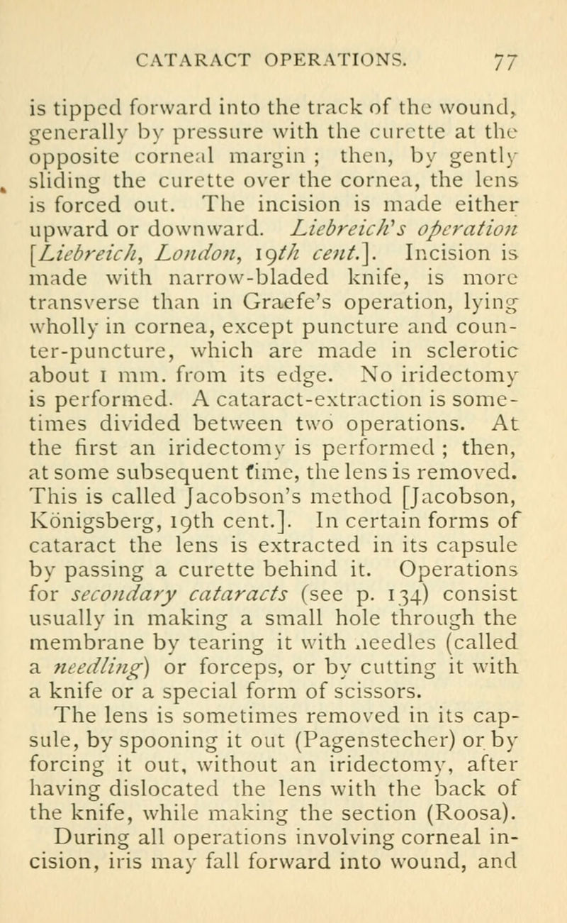 is tipped forward into the track of the wound, generally by pressure with the curette at the opposite corneal margin ; then, by gently sliding the curette over the cornea, the lens is forced out. The incision is made either upward or downward. Liebreictis operation {Lit'breich, London, lgt/i cent.]. Incision is made with narrow-bladed knife, is more transverse than in Graefe's operation, lying wholly in cornea, except puncture and coun- ter-puncture, which are made in sclerotic about i mm. from its edge. No iridectomy is performed. A cataract-extraction is some- times divided between two operations. At the first an iridectomy is performed ; then, at some subsequent fime, the lens is removed. This is called Jacobson's method [Jacobson, Konigsberg, 19th cent.]. In certain forms of cataract the lens is extracted in its capsule by passing a curette behind it. Operations for secondary cataracts (see p. 134) consist usually in making a small hole through the membrane by tearing it with needles (called a needling) or forceps, or by cutting it with a knife or a special form of scissors. The lens is sometimes removed in its cap- sule, by spooning it out (Pagenstecher) or by forcing it out, without an iridectomy, after having dislocated the lens with the back of the knife, while making the section (Roosa). During all operations involving corneal in- cision, iris may fall forward into wound, and