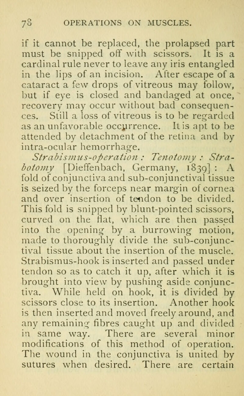 if it cannot be replaced, the prolapsed part must be snipped off with scissors. It is a cardinal rule never to leave any iris entangled in the lips of an incision. After escape of a cataract a few drops of vitreous may follow, but if eye is closed and bandaged at once, recovery may occur without bad consequen- ces. Still a loss of vitreous is to be regarded as an unfavorable occurrence. It is apt to be attended by detachment of the retina and by intra-ocular hemorrhage. Strabismus-operation : Tenotomy : Stra- botomy [Dieffenbach, Germany, 1839] : A fold of conjunctiva and sub-conjunctival tissue is seized by the forceps near margin of cornea and over insertion of tendon to be divided. This fold is snipped by blunt-pointed scissors, curved on the flat, which are then passed into the opening by a burrowing motion, made to thoroughly divide the sub-conjunc- tival tissue about the insertion of the muscle. Strabismus-hook is inserted and passed under tendon so as to catch it up, after which it is brought into view by pushing aside conjunc- tiva. While held on hook, it is divided by scissors close to its insertion. Another hook is then inserted and moved freely around, and any remaining fibres caught up and divided in same way. There are several minor modifications of this method of operation. The wound in the conjunctiva is united by sutures when desired. There are certain