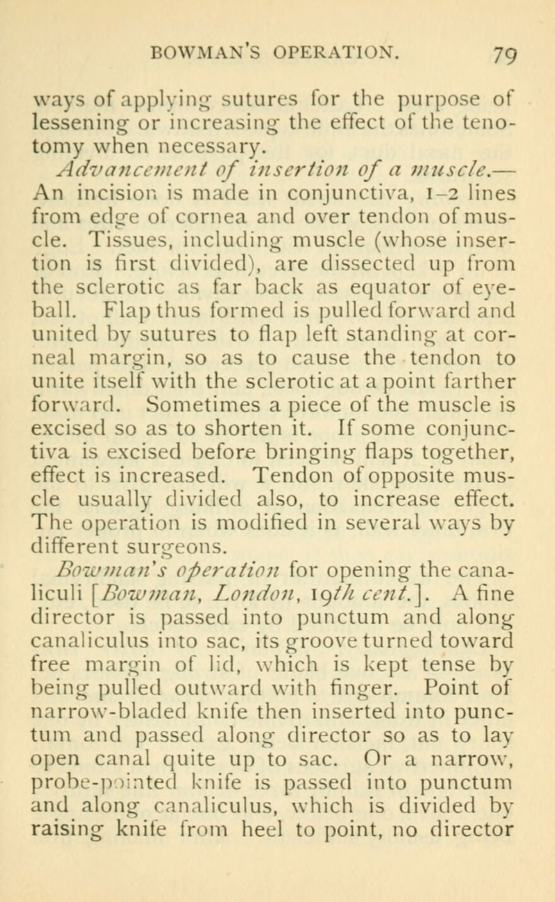 ways of applying sutures for the purpose of lessening or increasing- the effect of the teno- tomy when necessary. Advancement of insertion of a muscle.— An incision is made in conjunctiva, 1-2 lines from edge of cornea and over tendon of mus- cle. Tissues, including muscle (whose inser- tion is first divided), are dissected up from the sclerotic as far back as equator of eye- ball. Flap thus formed is pulled forward and united by sutures to flap left standing at cor- neal margin, so as to cause the tendon to unite itself with the sclerotic at a point farther forward. Sometimes apiece of the muscle is excised so as to shorten it. If some conjunc- tiva is excised before bringing flaps together, effect is increased. Tendon of opposite mus- cle usually divided also, to increase effect. The operation is modified in several ways by different surgeons. Bowman s operation for opening the cana- liculi [Boil'man, London, igt/t cent.]. A fine director is passed into punctum and along canaliculus into sac, its groove turned toward free margin of lid, which is kept tense by being pulled outward with finger. Point of narrow-bladed knife then inserted into punc- tum and passed along director so as to lay open canal quite up to sac. Or a narrow, probe-pointed knife is passed into punctum and along canaliculus, which is divided by raising knife from heel to point, no director