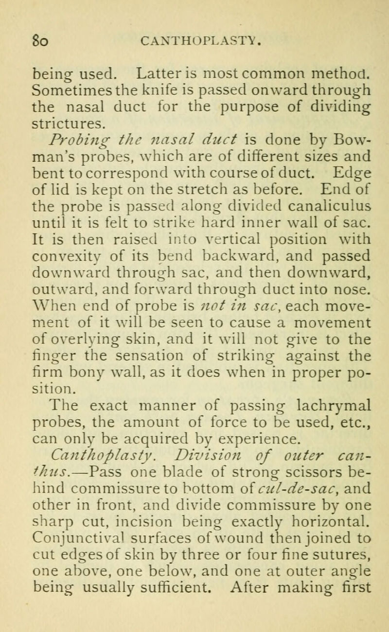 being used. Latter is most common method. Sometimes the knife is passed onward through the nasal duct for the purpose of dividing strictures. Probing the nasal duct is done by Bow- man's probes, which are of different sizes and bent to correspond with course of duct. Edge of lid is kept on the stretch as before. End of the probe is passed along divided canaliculus until it is felt to strike hard inner wall of sac. It is then raised into vertical position with convexity of its bend backward, and passed downward through sac, and then downward, outward, and forward through duct into nose. When end of probe is not in sac, each move- ment of it will be seen to cause a movement of overlying skin, and it will not give to the finger the sensation of striking against the firm bony wall, as it does when in proper po- sition. The exact manner of passing lachrymal probes, the amount of force to be used, etc., can only be acquired by experience. Canthoplasty. Division of outer can- Ones.—Pass one blade of strong scissors be- hind commissure to bottom of cul-de-sac, and other in front, and divide commissure by one sharp cut, incision being exactly horizontal. Conjunctival surfaces of wound then joined to cut edges of skin by three or four fine sutures, one above, one below, and one at outer angle being usually sufficient. After making first