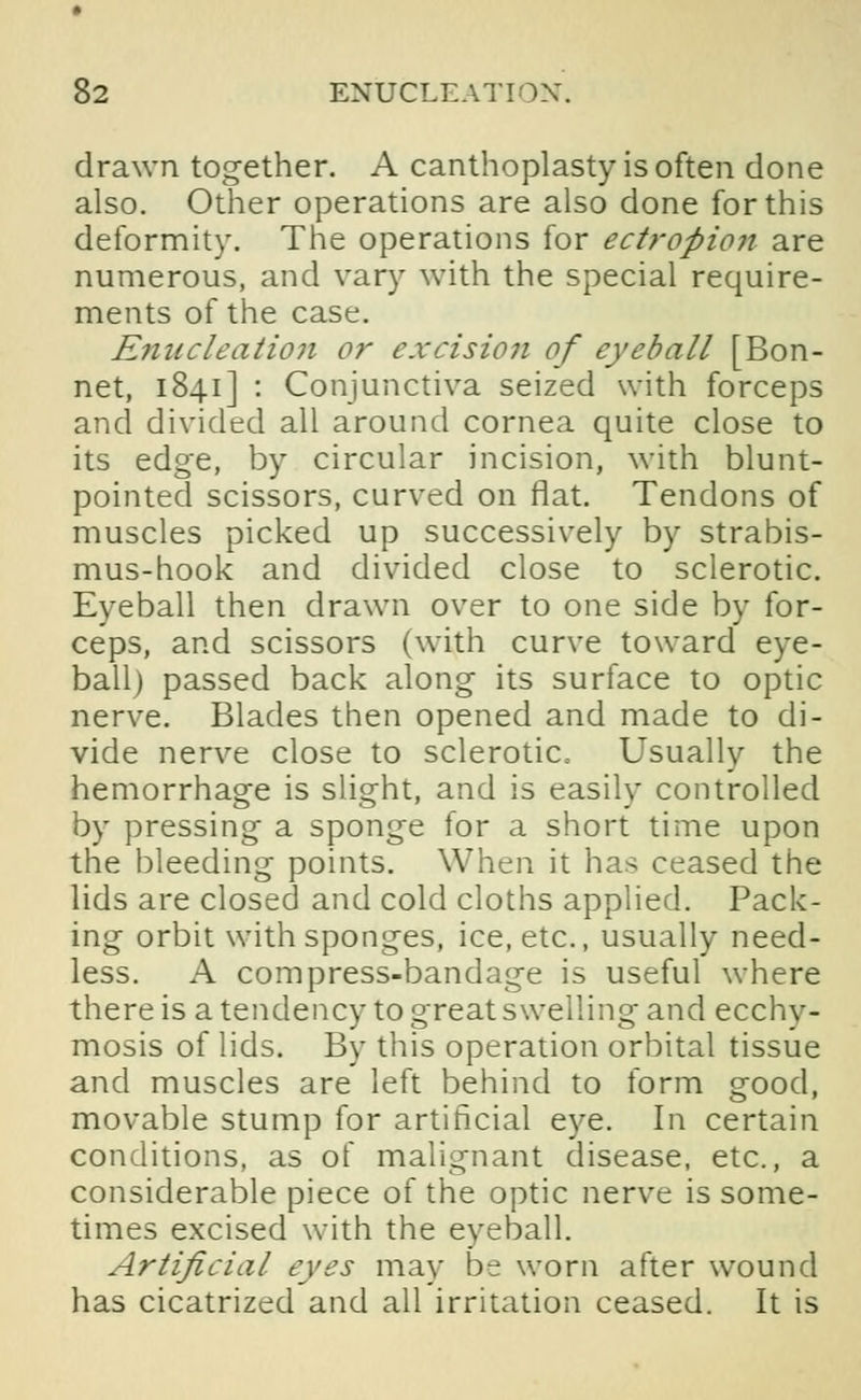 drawn together. A canthoplasty is often done also. Other operations are also done for this deformity. The operations for ectropion are numerous, and vary with the special require- ments of the case. Enucleatio7i or excision of eyeball [Bon- net, 1841] : Conjunctiva seized with forceps and divided all around cornea quite close to its edge, by circular incision, with blunt- pointed scissors, curved on flat. Tendons of muscles picked up successively by strabis- mus-hook and divided close to sclerotic. Eyeball then drawn over to one side by for- ceps, and scissors (with curve toward eye- ball) passed back along its surface to optic nerve. Blades then opened and made to di- vide nerve close to sclerotic Usually the hemorrhage is slight, and is easily controlled by pressing a sponge for a short time upon the bleeding points. When it has ceased the lids are closed and cold cloths applied. Pack- ing orbit with sponges, ice, etc., usually need- less. A compress-bandage is useful where there is a tendency to great swelling and ecchy- mosis of lids. By this operation orbital tissue and muscles are left behind to form good, movable stump for artificial eye. In certain conditions, as of malignant disease, etc., a considerable piece of the optic nerve is some- times excised with the eyeball. Artificial eyes may be worn after wound has cicatrized and all irritation ceased. It is