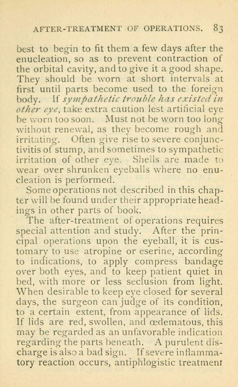 best to begin to fit them a few days after the enucleation, so as to prevent contraction of the orbital cavity, and to give it a good shape. They should be worn at short intervals at first until parts become used to the foreign body. If sympathetic trouble has existed in other eve, take extra caution lest artificial eye be worn too soon. Must not be worn too long without renewal, as they become rough and irritating. Often give rise to severe conjunc- tivitis of stump, and sometimes to sympathetic: irritation of other eye. Shells are made to wear over shrunken eyeballs where no enu- cleation is performed. Some operations not described in this chap- ter will be found under their appropriate head- ings in other parts of book. The after-treatment of operations requires special attention and study. After the prin- cipal operations upon the eyeball, it is cus- tomary to use atropine or eserine, according to indications, to apply compress bandage over both eyes, and to keep patient quiet in bed, with more or less seclusion from light. When desirable to keep eye closed for several days, the surgeon can judge of its condition, to a certain extent, from appearance of lids. If lids are red, swollen, and cedematous, this may be regarded as an unfavorable indication regarding the parts beneath. A purulent dis- charge is also a bad sign. If severe inflamma- tory reaction occurs, antiphlogistic treatment