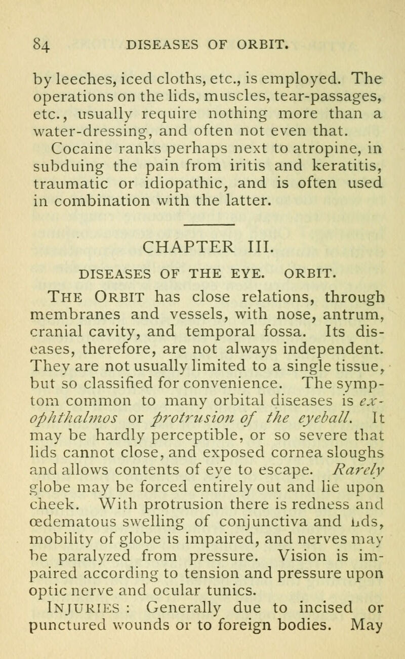 by leeches, iced cloths, etc., is employed. The operations on the lids, muscles, tear-passages, etc., usually require nothing more than a water-dressing, and often not even that. Cocaine ranks perhaps next to atropine, in subduing the pain from iritis and keratitis, traumatic or idiopathic, and is often used in combination with the latter. CHAPTER III. DISEASES OF THE EYE. ORBIT. The Orbit has close relations, through membranes and vessels, with nose, antrum, cranial cavity, and temporal fossa. Its dis- eases, therefore, are not always independent. They are not usually limited to a single tissue, but so classified for convenience. The symp- tom common to many orbital diseases is ex- ophthalmos or protrusion of the eyeball. It may be hardly perceptible, or so severe that lids cannot close, and exposed cornea sloughs and allows contents of eye to escape. Rarely globe may be forced entirely out and lie upon cheek. With protrusion there is redness and cedematous swelling of conjunctiva and uds, mobility of globe is impaired, and nerves may be paralyzed from pressure. Vision is im- paired according to tension and pressure upon optic nerve and ocular tunics. Injuries : Generally due to incised or punctured wounds or to foreign bodies. May