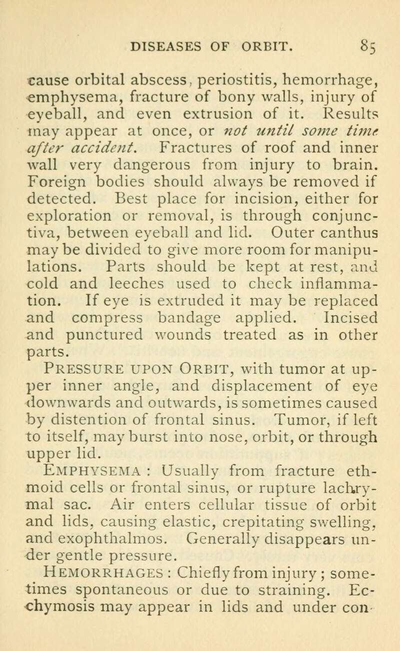 cause orbital abscess, periostitis, hemorrhage, emphysema, fracture of bony walls, injury of eyeball, and even extrusion of it. Results may appear at once, or not until some time after accident. Fractures of roof and inner wall very dangerous from injury to brain. Foreign bodies should always be removed if detected. Best place for incision, either for exploration or removal, is through conjunc- tiva, between eyeball and lid. Outer canthus maybe divided to give more room for manipu- lations. Parts should be kept at rest, and cold and leeches used to check inflamma- tion. If eye is extruded it may be replaced and compress bandage applied. Incised and punctured wounds treated as in other parts. Pressure upon Orbit, with tumor at up- per inner angle, and displacement of eye downwards and outwards, is sometimes caused by distention of frontal sinus. Tumor, if left to itself, may burst into nose, orbit, or through upper lid. Emphysema : Usually from fracture eth- moid cells or frontal sinus, or rupture lachry- mal sac. Air enters cellular tissue of orbit and lids, causing elastic, crepitating swelling, and exophthalmos. Generally disappears un- der gentle pressure. Hemorrhages: Chiefly from injury; some- times spontaneous or due to straining. Ec- chymosis may appear in lids and under con-