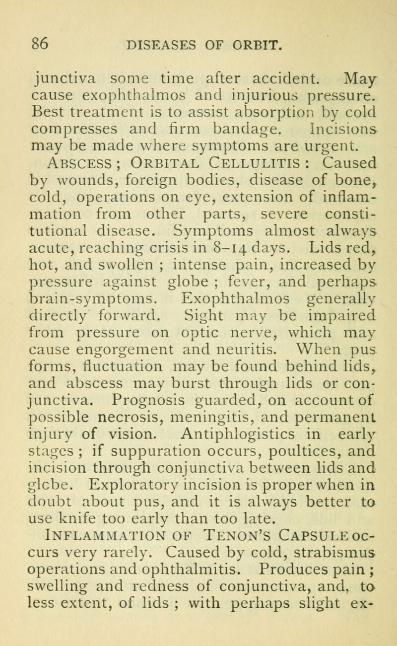 junctiva some time after accident. May cause exophthalmos and injurious pressure. Best treatment is to assist absorption by cold compresses and firm bandage. Incisions may be made where symptoms are urgent. Abscess ; Orbital Cellulitis : Caused by wounds, foreign bodies, disease of bone, cold, operations on eye, extension of inflam- mation from other parts, severe consti- tutional disease. Symptoms almost always acute, reaching crisis in 8-14 days. Lids red, hot, and swollen ; intense pain, increased by pressure against globe ; fever, and perhaps brain-symptoms. Exophthalmos generally directly forward. Sight may be impaired from pressure on optic nerve, which may cause engorgement and neuritis. When pus forms, fluctuation may be found behind lids, and abscess may burst through lids or con- junctiva. Prognosis guarded, on account of possible necrosis, meningitis, and permanent injury of vision. Antiphlogistics in early stages ; if suppuration occurs, poultices, and incision through conjunctiva between lids and glebe. Exploratory incision is proper when in doubt about pus, and it is always better to use knife too early than too late. Inflammation of Tenon's Capsule oc- curs very rarely. Caused by cold, strabismus operations and ophthalmitis. Produces pain ; swelling and redness of conjunctiva, and, to less extent, of lids ; with perhaps slight ex-