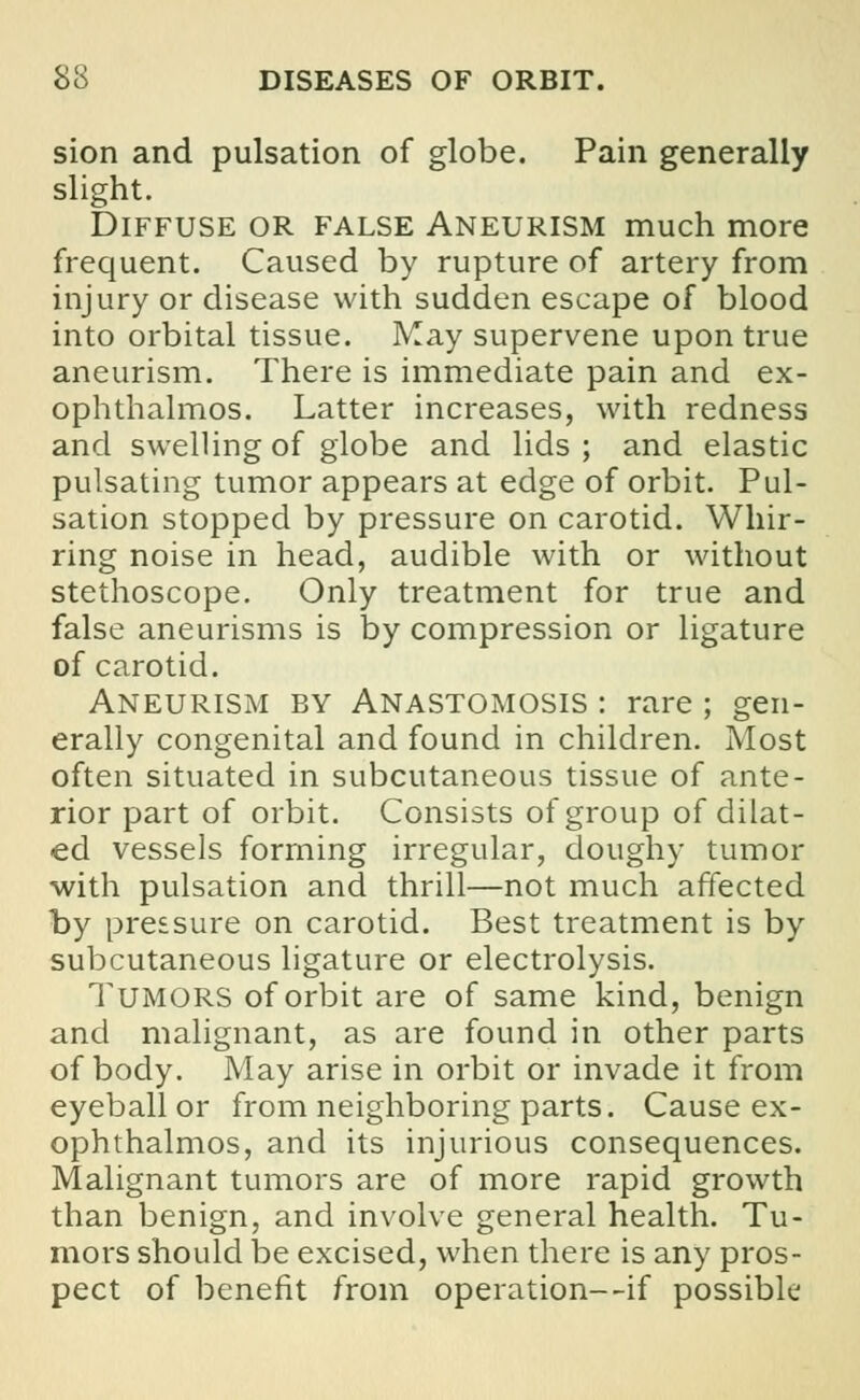 sion and pulsation of globe. Pain generally slight. Diffuse or false Aneurism much more frequent. Caused by rupture of artery from injury or disease with sudden escape of blood into orbital tissue. May supervene upon true aneurism. There is immediate pain and ex- ophthalmos. Latter increases, with redness and swelling of globe and lids; and elastic pulsating tumor appears at edge of orbit. Pul- sation stopped by pressure on carotid. Whir- ring noise in head, audible with or without stethoscope. Only treatment for true and false aneurisms is by compression or ligature of carotid. Aneurism by Anastomosis : rare ; gen- erally congenital and found in children. Most often situated in subcutaneous tissue of ante- rior part of orbit. Consists of group of dilat- ed vessels forming irregular, doughy tumor with pulsation and thrill—not much affected by pressure on carotid. Best treatment is by subcutaneous ligature or electrolysis. Tumors of orbit are of same kind, benign and malignant, as are found in other parts of body. May arise in orbit or invade it from eyeball or from neighboring parts. Cause ex- ophthalmos, and its injurious consequences. Malignant tumors are of more rapid growth than benign, and involve general health. Tu- mors should be excised, when there is any pros- pect of benefit from operation—if possible