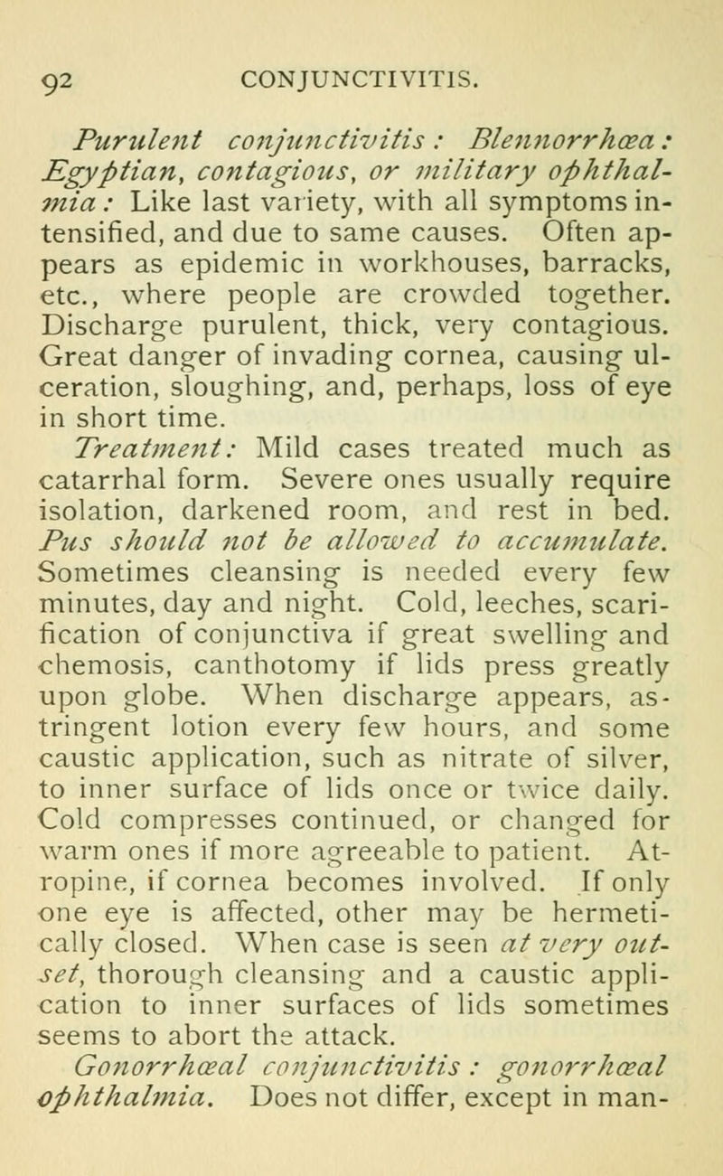 Purulent conjunctivitis: Blennorrhoea: Egyptian, contagious, or military ophthal- 7nia : Like last variety, with all symptoms in- tensified, and due to same causes. Often ap- pears as epidemic in workhouses, barracks, etc., where people are crowded together. Discharge purulent, thick, very contagious. Great danger of invading cornea, causing ul- ceration, sloughing, and, perhaps, loss of eye in short time. Treatment: Mild cases treated much as catarrhal form. Severe ones usually require isolation, darkened room, and rest in bed. Pus should not be allowed to accumulate. Sometimes cleansing is needed every few minutes, day and night. Cold, leeches, scari- fication of conjunctiva if great swelling and chemosis, canthotomy if lids press greatly upon globe. When discharge appears, as- tringent lotion every few hours, and some caustic application, such as nitrate of silver, to inner surface of lids once or twice daily. Cold compresses continued, or changed for warm ones if more agreeable to patient. At- ropine, if cornea becomes involved. If only one eye is affected, other may be hermeti- cally closed. When case is seen at very out- set, thorough cleansing and a caustic appli- cation to inner surfaces of lids sometimes seems to abort the attack. Gonorrhceal conjunctivitis : gonorrhoea! ophthalmia. Does not differ, except in man-