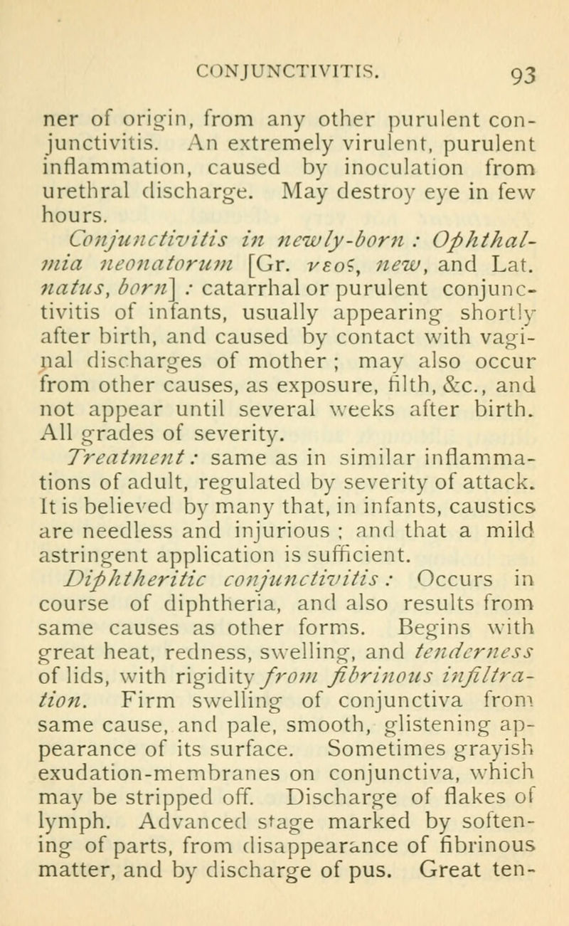 ner of origin, from any other purulent con- junctivitis. An extremely virulent, purulent inflammation, caused by inoculation from urethral discharge. May destroy eye in few hours. Conjunctivitis in 7iewly-born : Ophthal- ?nia neonatorum [Gr. veoS, new, and Lat. natns, born] : catarrhal or purulent conjunc- tivitis of infants, usually appearing shortly- after birth, and caused by contact with vagi- nal discharges of mother ; mav also occur from other causes, as exposure, tilth, &c, and not appear until several weeks after birth. All grades of severity. Treatment: same as in similar inflamma- tions of adult, regulated by severity of attack. It is believed by many that, in infants, caustics are needless and injurious ; and that a mild astringent application is sufficient. Diphtheritic conjunctivitis: Occurs in course of diphtheria, and also results from same causes as other forms. Begins with great heat, redness, swelling, and tenderness of lids, with rigidity from fibrinous injiltra- tion. Firm swelling of conjunctiva from same cause, and pale, smooth, glistening ap- pearance of its surface. Sometimes grayish exudation-membranes on conjunctiva, which may be stripped off. Discharge of flakes of lymph. Advanced stage marked by soften- ing of parts, from disappearance of fibrinous matter, and by discharge of pus. Great ten-