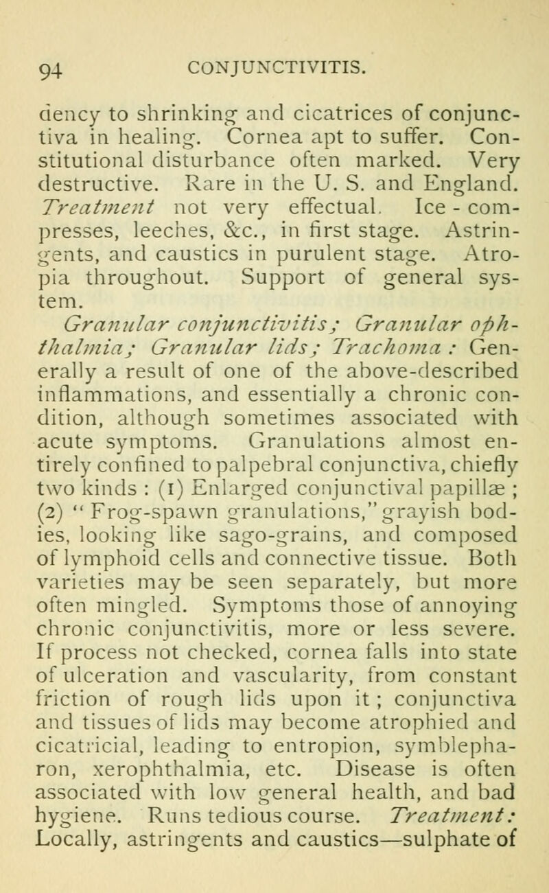 ciency to shrinking and cicatrices of conjunc- tiva in healing-. Cornea apt to suffer. Con- stitutional disturbance often marked. Very destructive. Rare in the U. S. and England. Treatment not very effectual. Ice - com- presses, leeches, &c, in first stage. Astrin- gents, and caustics in purulent stage. Atro- pia throughout. Support of general sys- tem. Granular conjujictivitis; Granular oph- thalmia; Granular lids; Trachoma : Gen- erally a result of one of the above-described inflammations, and essentially a chronic con- dition, although sometimes associated with acute symptoms. Granulations almost en- tirely confined to palpebral conjunctiva, chiefly two kinds : (i) Enlarged conjunctival papillae ; (2) Frog-spawn granulations,grayish bod- ies, looking like sago-grains, and composed of lymphoid cells and connective tissue. Both varieties may be seen separately, but more often mingled. Symptoms those of annoying chronic conjunctivitis, more or less severe. If process not checked, cornea falls into state of ulceration and vascularity, from constant friction of rough lids upon it ; conjunctiva and tissues of lids may become atrophied and cicatricial, leading to entropion, symblepha- ron, xerophthalmia, etc. Disease is often associated with low general health, and bad hygiene. Runs tedious course. Treatment: Locally, astringents and caustics—sulphate of