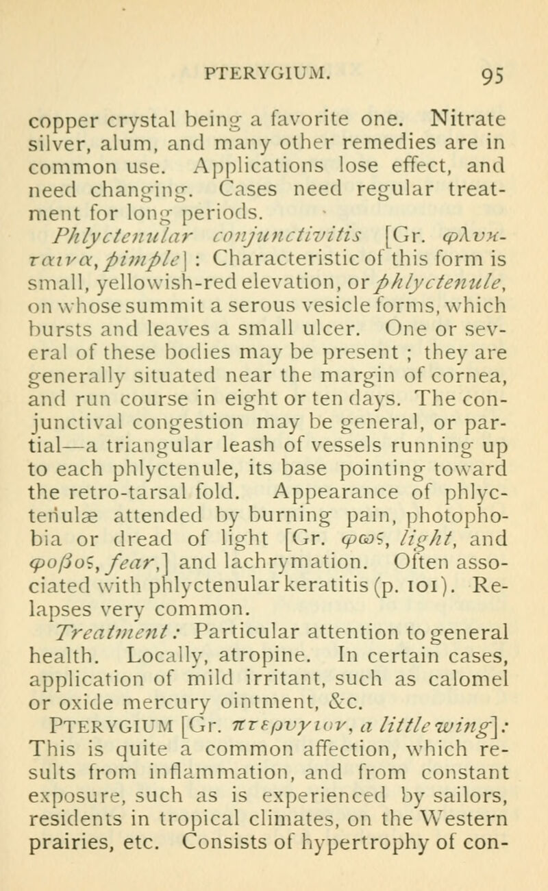 copper crystal being a favorite one. Nitrate silver, alum, and many other remedies are in common use. Applications lose effect, and need changing-. Cases need regular treat- ment for long periods. Phlyctenular conjunctivitis [Gr. cp\vK- raivcx, pimple] : Characteristic of this form is small, yellowish-red elevation, ox phlyctenule, on whose summit a serous vesicle forms, which bursts and leaves a small ulcer. One or sev- eral of these bodies may be present ; they are generally situated near the margin of cornea, and run course in eight or ten days. The con- junctival congestion may be general, or par- tial—a triangular leash of vessels running up to each phlyctenule, its base pointing toward the retro-tarsal fold. Appearance of phlyc- tenular attended by burning pain, photopho- bia or dread of light [Gr. cpooS, light, and <po/Jo^, fear,] and lachrymation. Often asso- ciated with phlyctenular keratitis (p. 101). Re- lapses very common. Treatment: Particular attention to general health. Locally, atropine. In certain cases, application of mild irritant, such as calomel or oxide mercury ointment, &c. Pterygium [Gr. itrepvyiov, a little wing\: This is quite a common affection, which re- sults from inflammation, and from constant exposure, such as is experienced by sailors, residents in tropical climates, on the Western prairies, etc. Consists of hypertrophy of con-