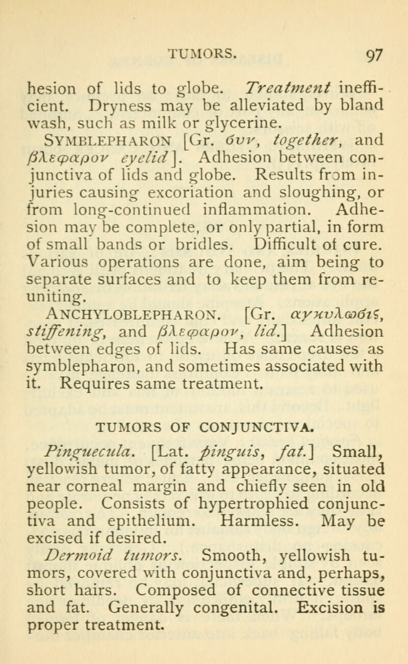 hesion of lids to globe. Treatment ineffi- cient. Dryness may be alleviated by bland wash, such as milk or glycerine. Symblepharon [Gr. 6vv, together, and fiA-Ecpapov eyelid]. Adhesion between con- junctiva of lids and globe. Results frDm in- juries causing excoriation and sloughing, or from long-continued inflammation. Adhe- sion may be complete, or only partial, in form of small bands or bridles. Difficult ot cure. Various operations are done, aim being to separate surfaces and to keep them from re- uniting. Ankyloblepharon. [Gr. ayxvXoodis, stiffeniiig, and fiXecpcxpoy, lid.] Adhesion between edges of lids. Has same causes as symblepharon, and sometimes associated with it. Requires same treatment. TUMORS OF CONJUNCTIVA. Pinguecula. [Lat. flinguis, /at.] Small, yellowish tumor, of fatty appearance, situated near corneal margin and chiefly seen in old people. Consists of hypertrophied conjunc- tiva and epithelium. Harmless. May be excised if desired. Dermoid tumors. Smooth, yellowish tu- mors, covered with conjunctiva and, perhaps, short hairs. Composed of connective tissue and fat. Generally congenital. Excision is proper treatment.