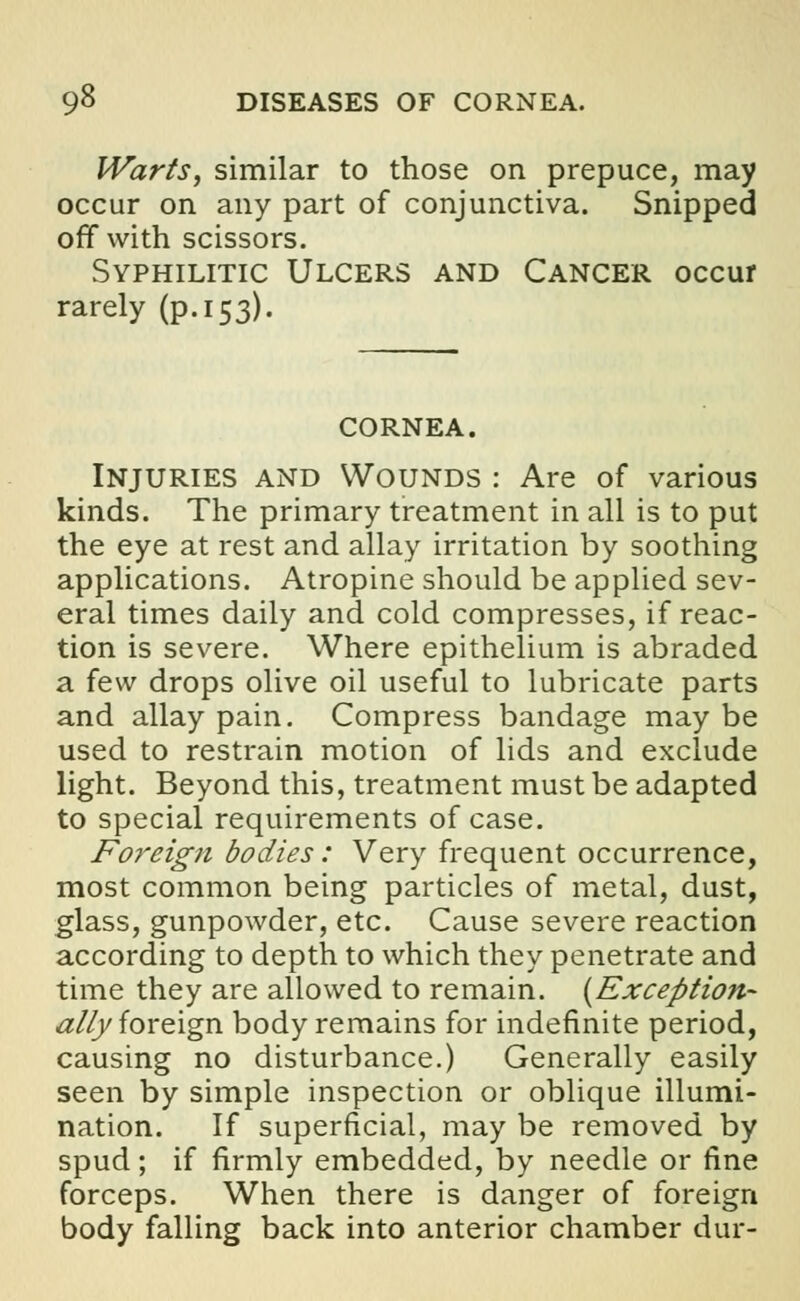 9^ DISEASES OF CORNEA. Warts, similar to those on prepuce, may occur on any part of conjunctiva. Snipped off with scissors. Syphilitic Ulcers and Cancer occur rarely (p. 153). CORNEA. Injuries and Wounds : Are of various kinds. The primary treatment in all is to put the eye at rest and allay irritation by soothing applications. Atropine should be applied sev- eral times daily and cold compresses, if reac- tion is severe. Where epithelium is abraded a few drops olive oil useful to lubricate parts and allay pain. Compress bandage may be used to restrain motion of lids and exclude light. Beyond this, treatment must be adapted to special requirements of case. Foreign bodies: Very frequent occurrence, most common being particles of metal, dust, glass, gunpowder, etc. Cause severe reaction according to depth to which they penetrate and time they are allowed to remain. (Exception- allyforeign body remains for indefinite period, causing no disturbance.) Generally easily seen by simple inspection or oblique illumi- nation. If superficial, may be removed by spud; if firmly embedded, by needle or fine forceps. When there is danger of foreign body falling back into anterior chamber dur-
