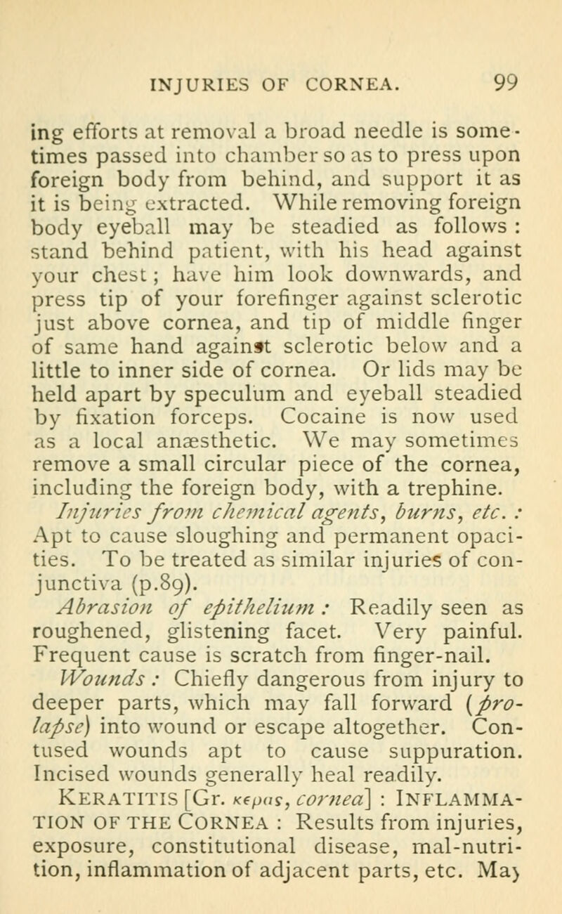 ing efforts at removal a broad needle is some- times passed into chamber so as to press upon foreign body from behind, and support it as it is being extracted. While removing foreign body eyeball may be steadied as follows : stand behind patient, with his head against your chest; have him look downwards, and press tip of your forefinger against sclerotic just above cornea, and tip of middle finger of same hand againft sclerotic below and a little to inner side of cornea. Or lids may be held apart by speculum and eyeball steadied by fixation forceps. Cocaine is now used as a local anaesthetic. We may sometimes remove a small circular piece of the cornea, including the foreign body, with a trephine. Injuries from chemical agents, burns, etc. : Apt to cause sloughing and permanent opaci- ties. To be treated as similar injuries of con- junctiva (p.89). Abrasion of epithelium : Readily seen as roughened, glistening facet. Very painful. Frequent cause is scratch from finger-nail. Wounds : Chiefly dangerous from injury to deeper parts, which may fall forward {pro- lapse) into wound or escape altogether. Con- tused wounds apt to cause suppuration. Incised wounds generally heal readily. Keratitis [Gr. xepas, cor?iea\ : Inflamma- tion of the Cornea : Results from injuries, exposure, constitutional disease, mal-nutri- tion, inflammation of adjacent parts, etc. Ma>