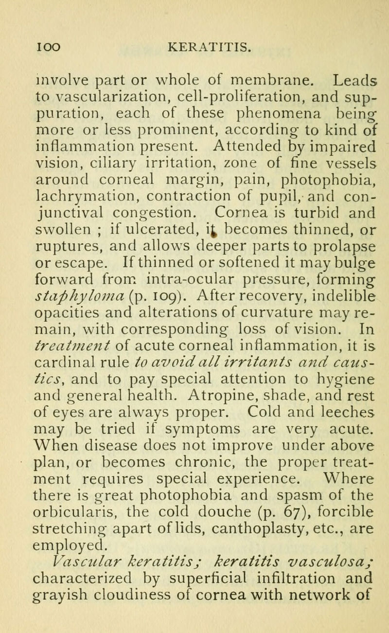 involve part or whole of membrane. Leads to vascularization, cell-proliferation, and sup- puration, each of these phenomena being- more or less prominent, according to kind of inflammation present. Attended by impaired vision, ciliary irritation, zone of fine vessels around corneal margin, pain, photophobia, lachrymation, contraction of pupil, and con- junctival congestion. Cornea is turbid and swollen ; if ulcerated, i£ becomes thinned, or ruptures, and allows deeper parts to prolapse or escape. If thinned or softened it may bulge forward from intra-ocular pressure, forming staphyloma (p. 109). After recovery, indelible opacities and alterations of curvature may re- main, with corresponding loss of vision. In treatment of acute corneal inflammation, it is cardinal rule to avoid all irritants and caus- tics, and to pay special attention to hygiene and general health. Atropine, shade, and rest of eyes are always proper. Cold and leeches may be tried if symptoms are very acute. When disease does not improve under above plan, or becomes chronic, the proper treat- ment requires special experience. Where there is great photophobia and spasm of the orbicularis, the cold douche (p. 67), forcible stretching apart of lids, canthoplasty, etc., are employed. Vascular keratitisj keratitis vasculosa; characterized by superficial infiltration and grayish cloudiness of cornea with network of