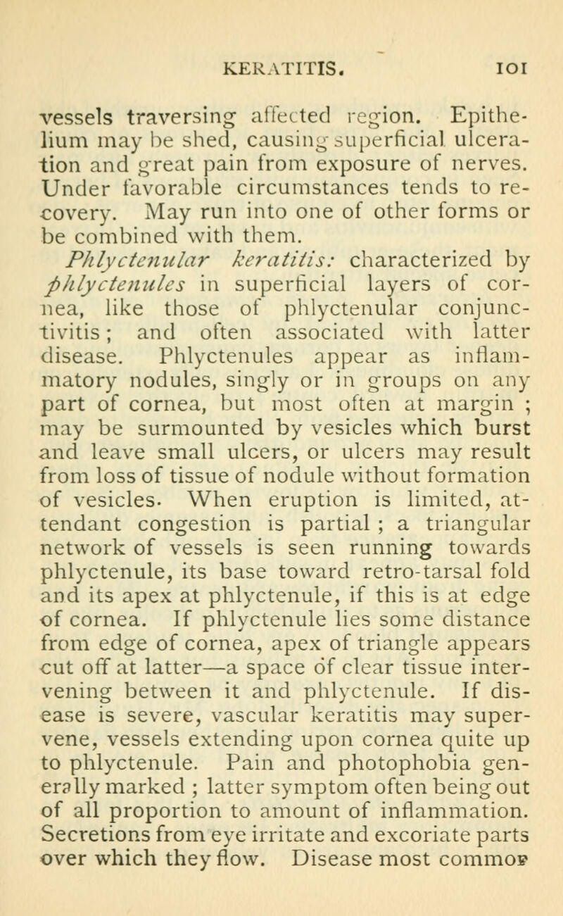 KERATITIS. IOI vessels traversing affected region. Epithe- lium may be shed, causing superficial ulcera- tion and great pain from exposure of nerves. Under favorable circumstances tends to re- covery. May run into one of other forms or be combined with them. Phlyctenular keratitis: characterized by phlyctenules in superficial layers of cor- nea, like those of phlyctenular conjunc- tivitis ; and often associated with latter disease. Phlyctenules appear as inflam- matory nodules, singly or in groups on any part of cornea, but most often at margin ; may be surmounted by vesicles which burst and leave small ulcers, or ulcers may result from loss of tissue of nodule without formation of vesicles. When eruption is limited, at- tendant congestion is partial ; a triangular network of vessels is seen running towards phlyctenule, its base toward retro-tarsal fold and its apex at phlyctenule, if this is at edge of cornea. If phlyctenule lies some distance from edge of cornea, apex of triangle appears cut off at latter—a space of clear tissue inter- vening between it and phlyctenule. If dis- ease is severe, vascular keratitis may super- vene, vessels extending upon cornea quite up to phlyctenule. Pain and photophobia gen- erally marked ; latter symptom often being out of all proportion to amount of inflammation. Secretions from eye irritate and excoriate parts over which they flow. Disease most commo?