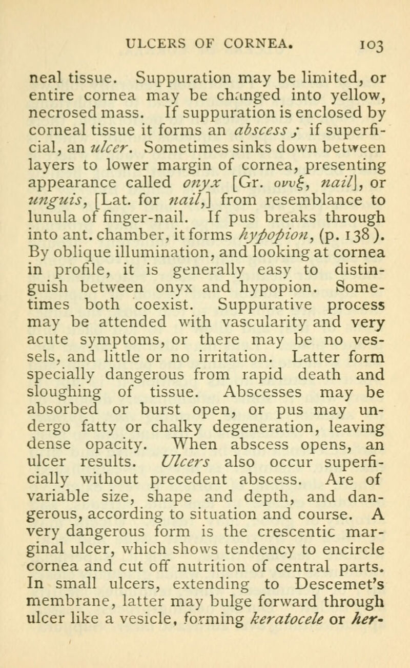 neal tissue. Suppuration may be limited, or entire cornea may be changed into yellow, necrosed mass. If suppuration is enclosed by corneal tissue it forms an abscess ; if superfi- cial, an ulcer. Sometimes sinks down between layers to lower margin of cornea, presenting appearance called onyx [Gr. owg, nail\, or unguis, [Lat. for nail,] from resemblance to lunula of finger-nail. If pus breaks through into ant. chamber, it forms hypopion, (p. 138 ). By oblique illumination, and looking at cornea in profile, it is generally easy to distin- guish between onyx and hypopion. Some- times both coexist. Suppurative process may be attended with vascularity and very acute symptoms, or there may be no ves- sels, and little or no irritation. Latter form specially dangerous from rapid death and sloughing of tissue. Abscesses may be absorbed or burst open, or pus may un- dergo fatty or chalky degeneration, leaving dense opacity. When abscess opens, an ulcer results. Ulcers also occur superfi- cially without precedent abscess. Are of variable size, shape and depth, and dan- gerous, according to situation and course. A very dangerous form is the crescentic mar- ginal ulcer, which shows tendency to encircle cornea and cut off nutrition of central parts. In small ulcers, extending to Descemet's membrane, latter may bulge forward through ulcer like a vesicle, forming keratocele or her-