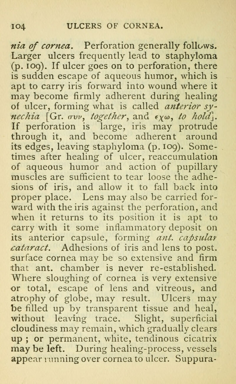 nia of cornea. Perforation generally follows. Larger ulcers frequently lead to staphyloma (p. 109). If ulcer goes on to perforation, there is sudden escape of aqueous humor, which is apt to carry iris forward into wound where it may become firmly adherent during healing of ulcer, forming what is called anterior sy- nechia [Gr. aw, together, and e^co, io hold\. If perforation is large, iris may protrude through it, and become adherent around its edges, leaving staphyloma (p. 109). Some- times after healing of ulcer, reaccumulation of aqueous humor and action of pupillary muscles are sufficient to tear loose the adhe- sions of iris, and allow it to fall back into proper place. Lens may also be carried for- ward with the iris against the perforation, and when it returns to its position it is apt to carry with it some inflammatory deposit on its anterior capsule, forming ant. capsular cataract. Adhesions of iris and lens to post, surface cornea may be so extensive and firm that ant. chamber is never re-established. Where sloughing of cornea is very extensive or total, escape of lens and vitreous, and atrophy of globe, may result. Ulcers may be filled up by transparent tissue and heal, without leaving trace. Slight, superficial cloudiness may remain, which gradually clears up ; or permanent, white, tendinous cicatrix may be left. During healing-process, vessels appear running over cornea to ulcer. Suppura-