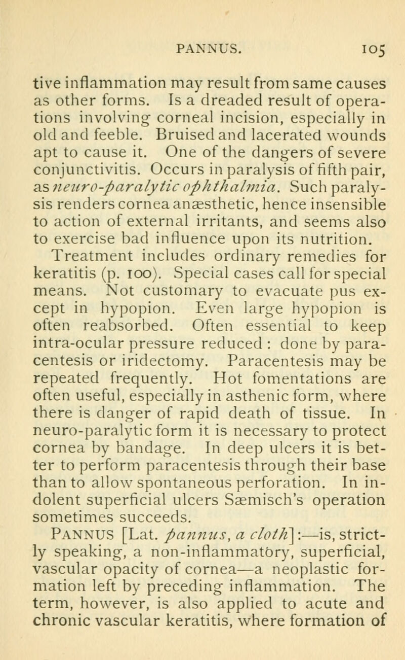 tive inflammation may result from same causes as other forms. Is a dreaded result of opera- tions involving corneal incision, especially in old and feeble. Bruised and lacerated wounds apt to cause it. One of the dangers of severe conjunctivitis. Occurs in paralysis of fifth pair, as netiro-paralytic ophthalmia. Such paraly- sis renders cornea anaesthetic, hence insensible to action of external irritants, and seems also to exercise bad influence upon its nutrition. Treatment includes ordinary remedies for keratitis (p. 100). Special cases call for special means. Not customary to evacuate pus ex- cept in hypopion. Even large hypopion is often reabsorbed. Often essential to keep intra-ocular pressure reduced : clone by para- centesis or iridectomy. Paracentesis may be repeated frequently. Hot fomentations are often useful, especially in asthenic form, where there is danger of rapid death of tissue. In neuro-paralytic form it is necessary to protect cornea by bandage. In deep ulcers it is bet- ter to perform paracentesis through their base than to allow spontaneous perforation. In in- dolent superficial ulcers Sasmisch's operation sometimes succeeds. Pannus [Lat. panmis, a rlolh]:—is, strict- ly speaking, a non-inflammatOry, superficial, vascular opacity of cornea—a neoplastic for- mation left by preceding inflammation. The term, however, is also applied to acute and chronic vascular keratitis, where formation of