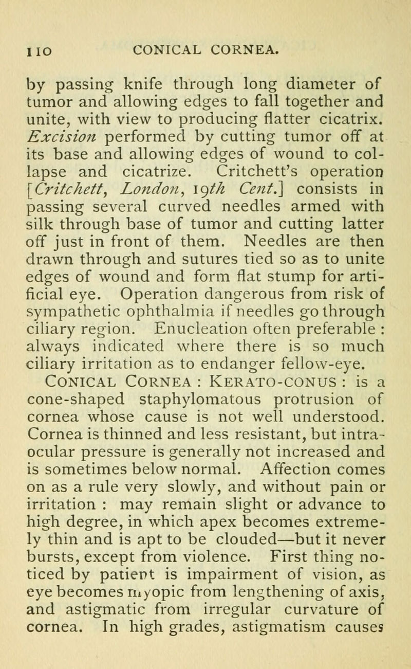 HO CONICAL CORNEA. by passing knife through long diameter of tumor and allowing edges to fall together and unite, with view to producing flatter cicatrix. Excision performed by cutting tumor off at its base and allowing edges of wound to col- lapse and cicatrize. Critchett's operation [Critchett, London, igtn Cent.] consists in passing several curved needles armed with silk through base of tumor and cutting latter off just in front of them. Needles are then drawn through and sutures tied so as to unite edges of wound and form flat stump for arti- ficial eye. Operation dangerous from risk of sympathetic ophthalmia if needles go through ciliary region. Enucleation often preferable : always indicated where there is so much ciliary irritation as to endanger fellow-eye. Conical Cornea : Kerato-conus : is a cone-shaped staphylomatous protrusion of cornea whose cause is not well understood. Cornea is thinned and less resistant, but intra- ocular pressure is generally not increased and is sometimes below normal. Affection comes on as a rule very slowly, and without pain or irritation : may remain slight or advance to high degree, in which apex becomes extreme- ly thin and is apt to be clouded—but it never bursts, except from violence. First thing no- ticed by patient is impairment of vision, as eye becomes myopic from lengthening of axis, and astigmatic from irregular curvature of cornea. In high grades, astigmatism causes