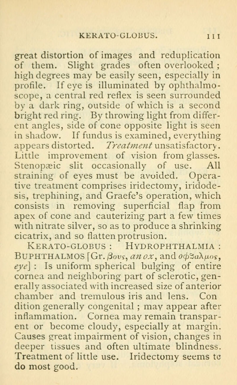 great distortion of images and reduplication of them. Slight grades often overlooked ; high degrees may be easily seen, especially in profile. If eye is illuminated by ophthalmo- scope, a central red reflex is seen surrounded by a dark ring, outside of which is a second bright red ring. By throwing light from differ- ent angles, side of cone opposite light is seen in shadow. If fundus is examined, everything appears distorted. Treatment unsatisfactory. Little improvement of vision from glasses. Stenopeic slit occasionally of use. All straining of eyes must be avoided. Opera- tive treatment comprises iridectomy, iridode- sis, trephining, and Graefe's operation, which consists in removing superficial flap from apex of cone and cauterizing part a few times with nitrate silver, so as to produce a shrinking cicatrix, and so flatten protrusion. Kerato-globus : Hydrophthalmia : Buphthalmos (Gr. |3ous, an ox, and ocpZaXixns, eye] : Is uniform spherical bulging of entire cornea and neighboring part of sclerotic, gen- erally associated with increased size of anterior chamber and tremulous iris and lens. Con dition generally congenital ; may appear after inflammation. Cornea may remain transpar- ent or become cloudy, especially at margin. Causes great impairment of vision, changes in deeper tissues and often ultimate blindness. Treatment of little use. Iridectomy seems tc do most good.