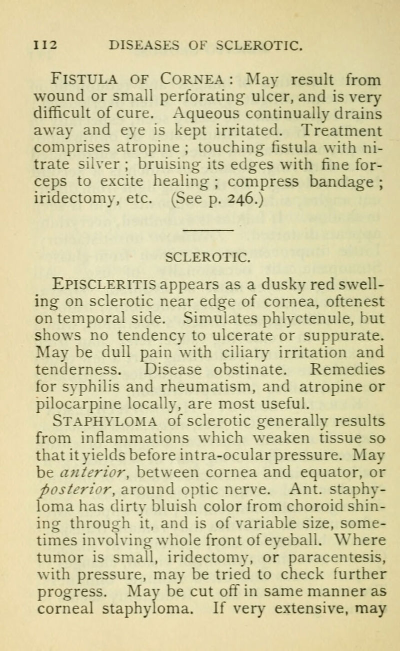 Fistula of Cornea : May result from wound or small perforating ulcer, and is very difficult of cure. Aqueous continually drains away and eye is kept irritated. Treatment comprises atropine ; touching fistula with ni- trate silver ; bruising its edges with fine for- ceps to excite healing ; compress bandage ; iridectomy, etc. (See p. 246.) SCLEROTIC. Episcleritis appears as a dusky red swell- ing on sclerotic near edge of cornea, oftenest on temporal side. Simulates phlyctenule, but shows no tendency to ulcerate or suppurate. May be dull pain with ciliary irritation and tenderness. Disease obstinate. Remedies for syphilis and rheumatism, and atropine or pilocarpine locally, are most useful. Staphyloma of sclerotic generally results from inflammations which weaken tissue so that it yields before intra-ocular pressure. May be anterior, between cornea and equator, or posterior, around optic nerve. Ant. staphy- loma has dirty bluish color from choroid shin- ing through it, and is of variable size, some- times involving whole front of eyeball. Where tumor is small, iridectomy, or paracentesis, with pressure, may be tried to check further progress. May be cut off in same manner as corneal staphyloma. If very extensive, may