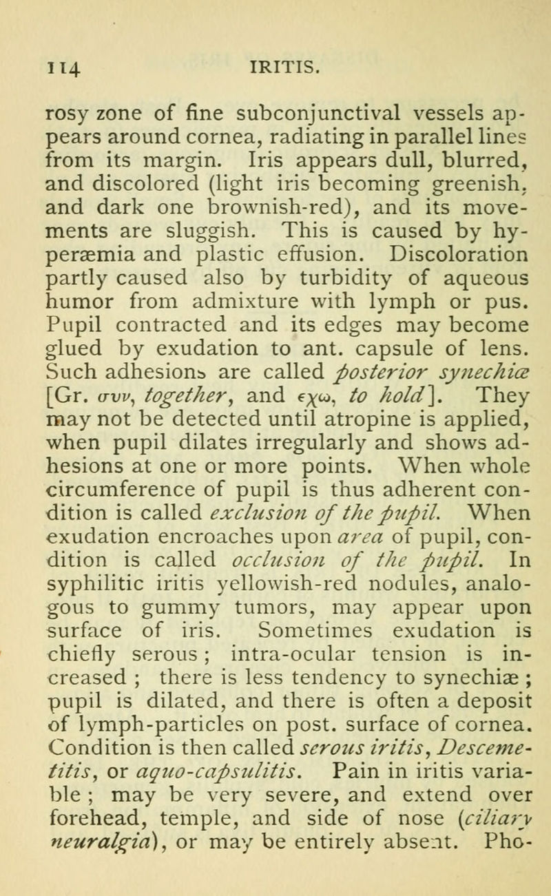 rosy zone of fine subconjunctival vessels ap- pears around cornea, radiating in parallel lines from its margin. Iris appears dull, blurred, and discolored (light iris becoming greenish, and dark one brownish-red), and its move- ments are sluggish. This is caused by hy- peremia and plastic effusion. Discoloration partly caused also by turbidity of aqueous humor from admixture with lymph or pus. Pupil contracted and its edges may become glued by exudation to ant. capsule of lens. Such adhesions are called posterior synechia [Gr. aw, together, and e^w, to hold]. They may not be detected until atropine is applied, when pupil dilates irregularly and shows ad- hesions at one or more points. When whole circumference of pupil is thus adherent con- dition is called exclusion of the pupil. When exudation encroaches upon area of pupil, con- dition is called occlusion of the pupil. In syphilitic iritis yellowish-red nodules, analo- gous to gummy tumors, may appear upon surface of iris. Sometimes exudation is chiefly serous; intra-ocular tension is in- creased ; there is less tendency to synechias ; pupil is dilated, and there is often a deposit of lymph-particles on post, surface of cornea. Condition is then called serous iritis, Desceme- titis, or aquo-capsulitis. Pain in iritis varia- ble ; may be very severe, and extend over forehead, temple, and side of nose {ciliary neuralgia), or may be entirely absent. Pho-