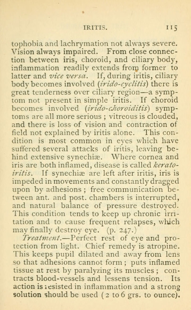 tophobia and lachrymation not always severe. Vision always impaired. From close connec- tion between iris, choroid, and ciliary body, inflammation readily extends from former to latter and vice versa. If, during iritis, ciliary body becomes involved {irido-cyclitis) there is great tenderness over ciliary region—a symp- tom not present in simple iritis. If choroid becomes involved (irido-cJioroiditis) symp- toms are all more serious ; vitreous is clouded, and there is loss of vision and contraction of field not explained by iritis alone. This con- dition is most common in eyes which have suffered several attacks of iritis, leaving be- hind extensive synechias. Where cornea and iris are both inflamed, disease is called kerato- iritis. If synechias are left after iritis, iris is impeded in movements and constantly dragged upon by adhesions ; free communication be- tween ant. and post, chambers is interrupted, and natural balance of pressure destroyed. This condition tends to keep up chronic irri- tation and to cause frequent relapses, which may finally destroy eye. (p. 247.) Treatment.—Perfect rest of eye and pro- tection from light. Chief remedy is atropine. This keeps pupil dilated and away from lens so that adhesions cannot form; puts inflamed tissue at rest by paralyzing its muscles ; con- tracts blood-vessels and lessens tension. Its action is iesisted in inflammation and a strong solution should be used ( 2 to 6 grs. to ounce).