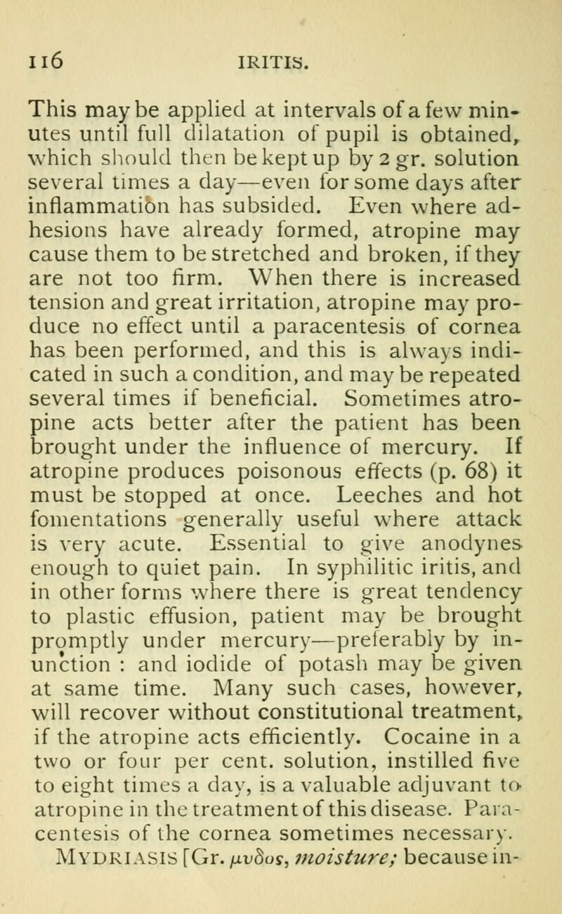 This maybe applied at intervals of a few min- utes until full dilatation of pupil is obtained, which should then be kept up by2gr. solution several times a day—even for some days after inflammation has subsided. Even where ad- hesions have already formed, atropine may cause them to be stretched and broken, if they are not too firm. When there is increased tension and great irritation, atropine may pro- duce no effect until a paracentesis of cornea has been performed, and this is always indi- cated in such a condition, and may be repeated several times if beneficial. Sometimes atro- pine acts better after the patient has been brought under the influence of mercury. If atropine produces poisonous effects (p. 68) it must be stopped at once. Leeches and hot fomentations generally useful where attack is very acute. Essential to give anodynes enough to quiet pain. In syphilitic iritis, and in other forms where there is great tendency to plastic effusion, patient may be brought promptly under mercury—preferably by in- unction : and iodide of potash may be given at same time. Many such cases, however, will recover without constitutional treatment, if the atropine acts efficiently. Cocaine in a two or four per cent, solution, instilled five to eight times a day, is a valuable adjuvant to atropine in the treatment of this disease. Para- centesis of the cornea sometimes necessary. Mydriasis [Gr. /j.v8os, moisture; because in-