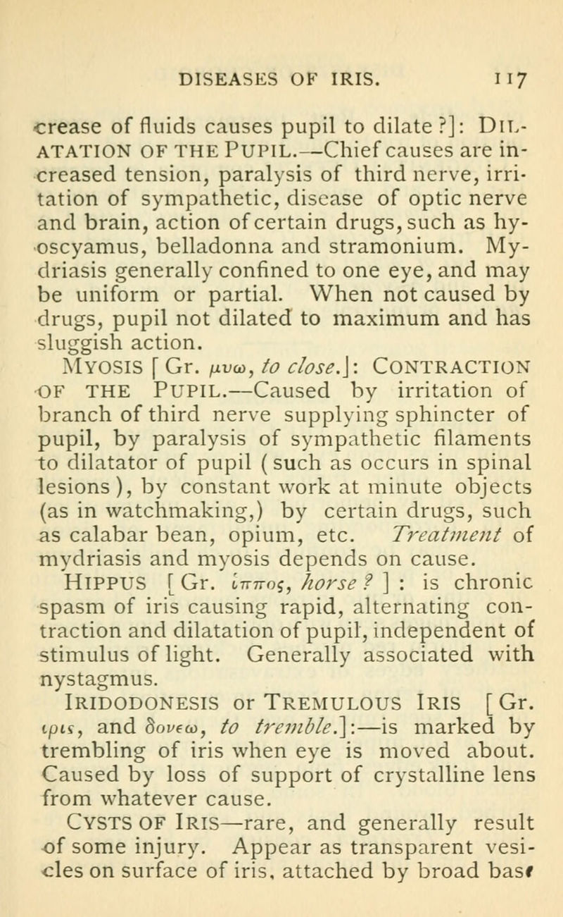crease of fluids causes pupil to dilate?]: Dil- atation of the Pupil.—Chief causes are in- creased tension, paralysis of third nerve, irri- tation of sympathetic, disease of optic nerve and brain, action of certain drugs, such as hy- oscyamus, belladonna and stramonium. My- driasis generally confined to one eye, and may be uniform or partial. When not caused by drugs, pupil not dilated to maximum and has sluggish action. Myosis [ Gr. /livo), to close.]: Contraction OF THE Pupil.—Caused by irritation of branch of third nerve supplying sphincter of pupil, by paralysis of sympathetic filaments to dilatator of pupil (such as occurs in spinal lesions), by constant work at minute objects (as in watchmaking,) by certain drugs, such as calabar bean, opium, etc. Treatment of mydriasis and myosis depends on cause. HlPPUS [ Gr. tTrTros, horse f ] : is chronic spasm of iris causing rapid, alternating con- traction and dilatation of pupil, independent of stimulus of light. Generally associated with nystagmus. IRIDODONESIS or TREMULOUS IRIS [ Gr. ipis, and Soi/eco, to tremble.]:—is marked by trembling of iris when eye is moved about. Caused by loss of support of crystalline lens from whatever cause. CYSTS OF Iris—rare, and generally result of some injury. Appear as transparent vesi- cles on surface of iris, attached by broad basf