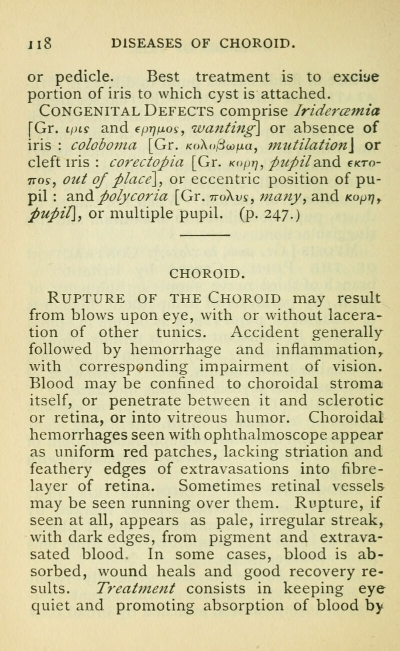 or pedicle. Best treatment is to exciye portion of iris to which cyst is attached. Congenital Defects comprise Iridercemia [Gr. ipts and epij/xos, wanting] or absence of iris : coloboma [Gr. KoXojSoofia, mntilation\ or cleft iris : corectopia [Gr. Koprj, pupiland e<To- nos, out of place], or eccentric position of pu- pil : and polycoria [Gr. noXvs, many, and Kopr)r pupil], or multiple pupil, (p. 247.) CHOROID. Rupture of the Choroid may result from blows upon eye, with or without lacera- tion of other tunics. Accident generally followed by hemorrhage and inflammation, with corresponding impairment of vision. Blood may be confined to choroidal stroma itself, or penetrate between it and sclerotic or retina, or into vitreous humor. Choroidal hemorrhages seen with ophthalmoscope appear as uniform red patches, lacking striation and feathery edges of extravasations into fibre- layer of retina. Sometimes retinal vessels may be seen running over them. Rupture, if seen at all, appears as pale, irregular streak, with dark edges, from pigment and extrava- sated blood, In some cases, blood is ab- sorbed, wound heals and good recovery re- sults. Treatment consists in keeping eye quiet and promoting absorption of blood by