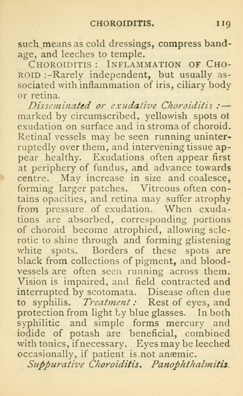 such means as cold dressings, compress band- age, and leeches to temple. Choroiditis : Inflammation of Cho- roid :-Rarely independent, but usually as- sociated with inflammation of iris, ciliary body or retina. Disseminated or exudative Choroiditis :— marked by circumscribed, yellowish spots ol exudation on surface and in stroma of choroid. Retinal vessels may be seen running uninter- ruptedly over them, and intervening tissue ap- pear healthy. Exudations often appear first at periphery of fundus, and advance towards centre. May increase in size and coalesce, forming larger patches. Vitreous often con- tains opacities, and retina may suffer atrophy from pressure of exudation. When exuda- tions are absorbed, corresponding portions of choroid become atrophied, allowing scle- rotic to shine through and forming glistening white spots. Borders of these spots are black from collections of pigment, and blood- vessels are often seen running across them. Vision is impaired, and field contracted and interrupted by scotomata. Disease often due to syphilis. Treatment : Rest of eyes, and protection from light by blue glasses. In both syphilitic and simple forms mercury and iodide of potash are beneficial, combined with tonics, if necessary. Eyes may be leeched occasionally, if patient is not anaemic. Suppurative Choroiditis. Panophthalmitis