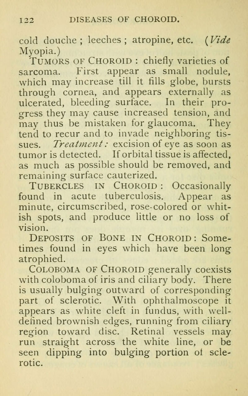 cold douche ; leeches ; atropine, etc. (Vide Myopia.) Tumors of Choroid : chiefly varieties of sarcoma. First appear as small nodule, which may increase till it fills globe, bursts through cornea, and appears externally as ulcerated, bleeding surface. In their pro- gress they may cause increased tension, and may thus be mistaken for glaucoma. They tend to recur and to invade neighboring tis- sues. Treatment: excision of eye as soon as tumor is detected. If orbital tissue is affected, as much as possible should be removed, and remaining surface cauterized. Tubercles in Choroid : Occasionally found in acute tuberculosis. Appear as minute, circumscribed, rose-colored or whit- ish spots, and produce little or no loss of vision. Deposits of Bone in Choroid: Some- times found in eyes which have been long atrophied. COLOBOMA OF Choroid generally coexists with coloboma of iris and ciliary body. There is usually bulging outward of corresponding part of sclerotic. With ophthalmoscope it appears as white cleft in fundus, with well- defined brownish edges, running from ciliary region toward disc. Retinal vessels may run straight across the white line, or be seen dipping into bulging portion ol scle- rotic.