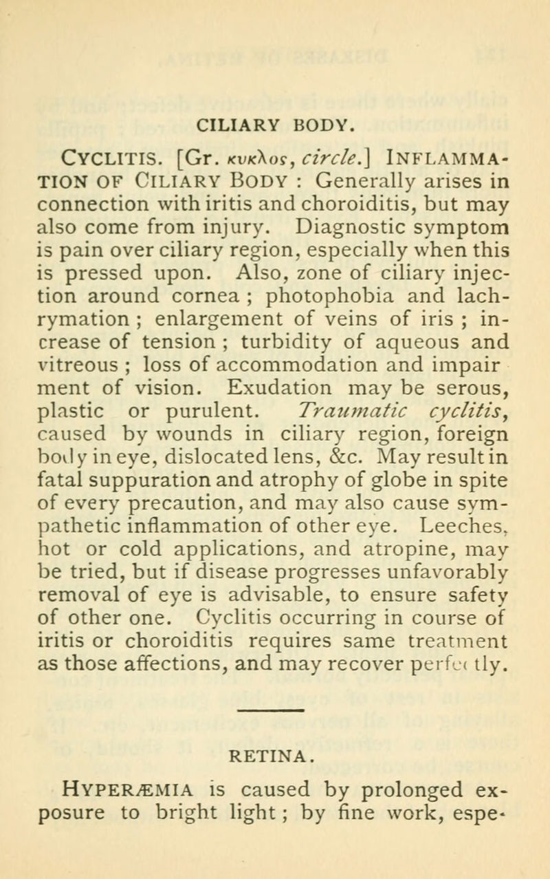 CILIARY BODY. Cyclitis. [Gr. kvk\os, circle.] Inflamma- tion of Ciliary Body : Generally arises in connection with iritis and choroiditis, but may also come from injury. Diagnostic symptom is pain over ciliary region, especially when this is pressed upon. Also, zone of ciliary injec- tion around cornea ; photophobia and lach- rymation ; enlargement of veins of iris ; in- crease of tension ; turbidity of aqueous and vitreous ; loss of accommodation and impair ment of vision. Exudation may be serous, plastic or purulent. Traumatic cyclitis, caused by wounds in ciliary region, foreign bod y in eye, dislocated lens, &c. May result in fatal suppuration and atrophy of globe in spite of every precaution, and may also cause sym- pathetic inflammation of other eye. Leeches, hot or cold applications, and atropine, may be tried, but if disease progresses unfavorably removal of eye is advisable, to ensure safety of other one. Cyclitis occurring in course of iritis or choroiditis requires same treatment as those affections, and may recover perfe< tly. RETINA. Hyperemia is caused by prolonged ex- posure to bright light; by fine work, espe-