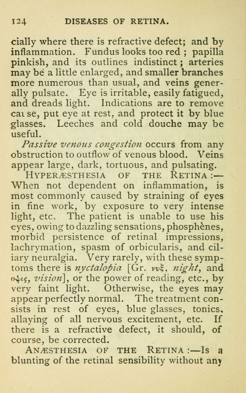 cially where there is refractive defect; and by inflammation. Fundus looks too red ; papilla pinkish, and its outlines indistinct; arteries may be a little enlarged, and smaller branches more numerous than usual, and veins gener- ally pulsate. Eye is irritable, easily fatigued, and dreads light. Indications are to remove cai se, put eye at rest, and protect it by blue glasses. Leeches and cold douche may be useful. Passive venous congestion occurs from any obstruction to outflow of venous blood. Veins appear large, dark, tortuous, and pulsating. Hyperesthesia of the Retina :— When not dependent on inflammation, is most commonly caused by straining of eyes in fine work, by exposure to very intense light, etc. The patient is unable to use his eyes, owing to dazzling sensations, phosphenes, morbid persistence of retinal impressions, lachrymation, spasm of orbicularis, and cil- iary neuralgia. Very rarely, with these symp- toms there is nyctalopia [Gr. w%, night y and 04.1$, vision], or the power of reading, etc., by very faint light. Otherwise, the eyes may appear perfectly normal. The treatment con- sists in rest of eyes, blue glasses, tonics, allaying of all nervous excitement, etc. If there is a refractive defect, it should, of course, be corrected. An/ESThesia of the Retina :—Is a blunting of the retinal sensibility without any