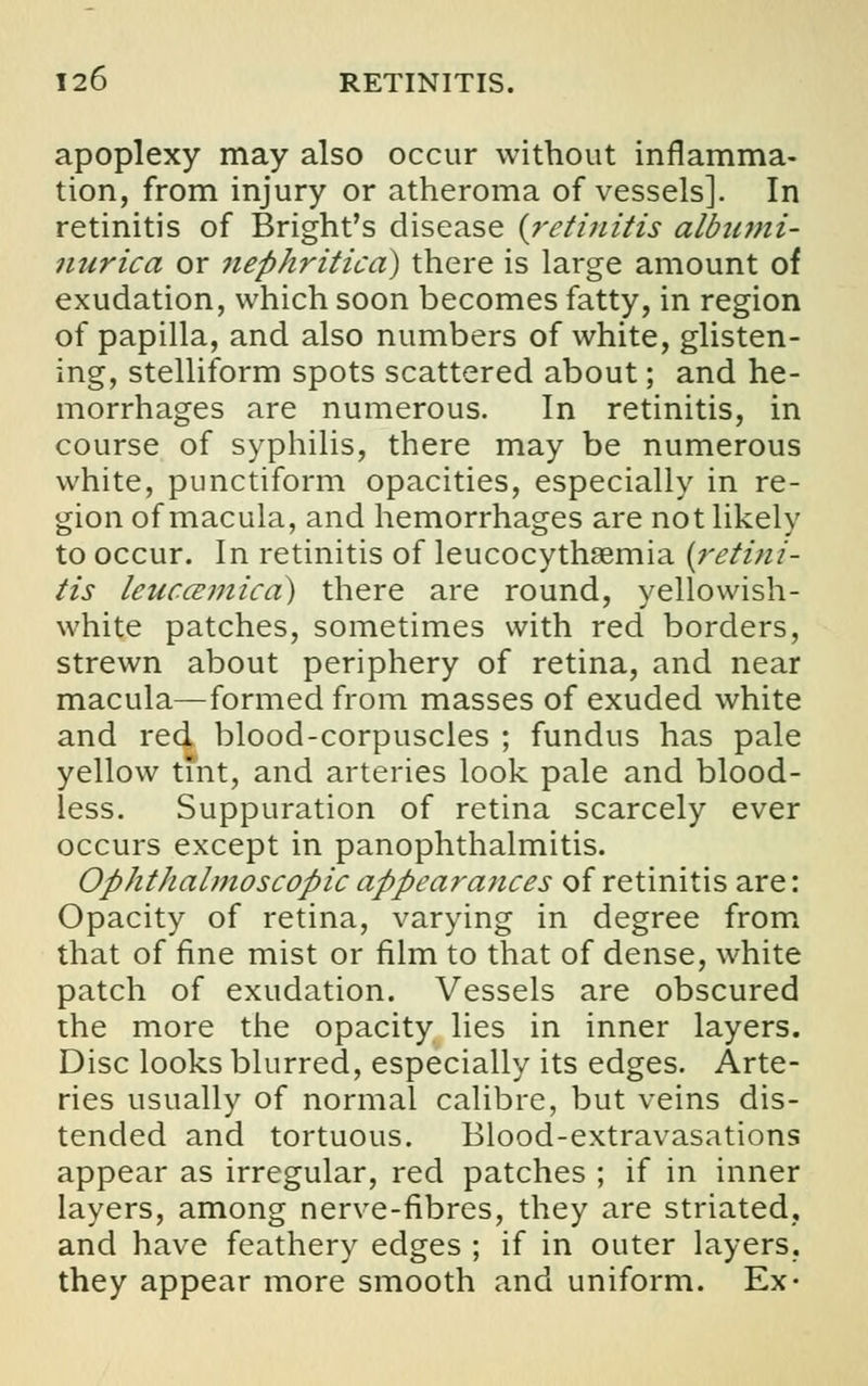 apoplexy may also occur without inflamma- tion, from injury or atheroma of vessels]. In retinitis of Bright's disease {retinitis albumi- nuric a or nephritica) there is large amount of exudation, which soon becomes fatty, in region of papilla, and also numbers of white, glisten- ing, stelliform spots scattered about; and he- morrhages are numerous. In retinitis, in course of syphilis, there may be numerous white, punctiform opacities, especially in re- gion of macula, and hemorrhages are not likely to occur. In retinitis of leucocythsemia {retini- tis leuccemica) there are round, yellowish- white patches, sometimes with red borders, strewn about periphery of retina, and near macula—formed from masses of exuded white and red blood-corpuscles ; fundus has pale yellow tint, and arteries look pale and blood- less. Suppuration of retina scarcely ever occurs except in panophthalmitis. Ophthalmoscopic appearances of retinitis are: Opacity of retina, varying in degree from that of fine mist or film to that of dense, white patch of exudation. Vessels are obscured the more the opacity lies in inner layers. Disc looks blurred, especially its edges. Arte- ries usually of normal calibre, but veins dis- tended and tortuous. Blood-extravasations appear as irregular, red patches ; if in inner layers, among nerve-fibres, they are striated, and have feathery edges ; if in outer layers, they appear more smooth and uniform. Ex-