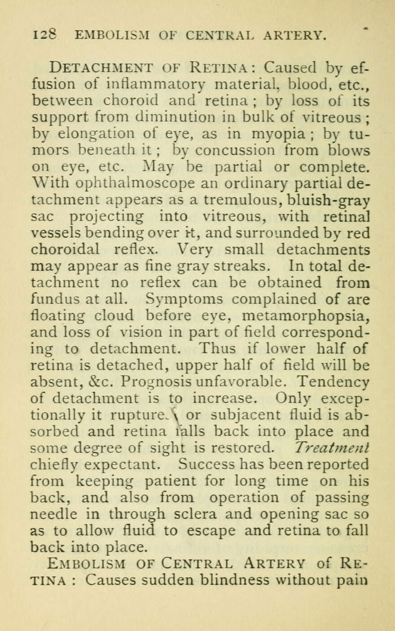 Detachment of Retina: Caused by ef- fusion of inflammatory material, blood, etc., between choroid and retina ; by loss of its support from diminution in bulk of vitreous ; by elongation of eye, as in myopia ; by tu- mors beneath it ; by concussion from blows on eye, etc. May be partial or complete. With ophthalmoscope an ordinary partial de- tachment appears as a tremulous, bluish-gray sac projecting into vitreous, with retinal vessels bending over k, and surrounded by red choroidal reflex. Very small detachments may appear as fine gray streaks. In total de- tachment no reflex can be obtained from fundus at all. Symptoms complained of are floating cloud before eye, metamorphopsia, and loss of vision in part of field correspond- ing to detachment. Thus if lower half of retina is detached, upper half of field will be absent, &c. Prognosis unfavorable. Tendency of detachment is to increase. Only excep- tionally it rupture. \ or subjacent fluid is ab- sorbed and retina falls back into place and some degree of sight is restored. Treatment chiefly expectant. Success has been reported from keeping patient for long time on his back, and also from operation of passing needle in through sclera and opening sac so as to allow fluid to escape and retina to fall back into place. Embolism of Central Artery of Re- tina : Causes sudden blindness without pain