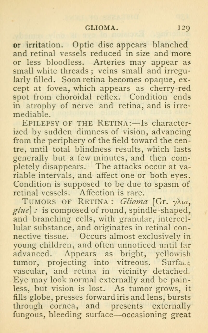 or irritation. Optic disc appears blanched and retinal vessels reduced in size and more or less bloodless. Arteries may appear as small white threads ; veins small and irregu- larly rilled. Soon retina becomes opaque, ex- cept at fovea, which appears as cherry-red spot from choroidal reflex. Condition ends in atrophy of nerve and retina, and is irre- mediable. Epilepsy of the Retina:—Is character- ized by sudden dimness of vision, advancing from the periphery of the field toward the cen- tre, until total blindness results, which lasts generally but a few minutes, and then com- pletely disappears. The attacks occur at va- riable intervals, and affect one or both eyes. Condition is supposed to be due to spasm of retinal vessels. Affection is rare. Tumors of Retina : Glioma [Gr. yXin, glne\ : is composed of round, spindle-shaped, and branching cells, with granular, intercel- lular substance, and originates in retinal con- nective tissue. Occurs almost exclusively in young children, and often unnoticed until far advanced. Appears as bright, yellowish tumor, projecting into vitreous. Surface vascular, and retina in vicinity detached. Eye may look normal externally and be pain- less, but vision is lost. As tumor grows, it fills globe, presses forward iris and lens, bursts through cornea, and presents externally fungous, bleeding surface—occasioning great
