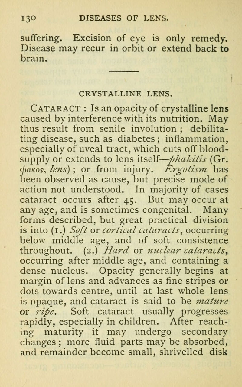 suffering. Excision of eye is only remedy. Disease may recur in orbit or extend back to brain. CRYSTALLINE LENS. Cataract : Is an opacity of crystalline lens caused by interference with its nutrition. May thus result from senile involution ; debilita- ting disease, such as diabetes ; inflammation, especially of uveal tract, which cuts off blood- supply or extends to lens itself—phakitis (Gr. cfraKos, lens) ; or from injury. Ergotism has been observed as cause, but precise mode of action not understood. In majority of cases cataract occurs after 45. But may occur at any age, and is sometimes congenital. Many forms described, but great practical division is into (1.) Soft or cortical cataracts, occurring below middle age, and of soft consistence throughout. (2.) Hard ox nuclear cataracts, occurring after middle age, and containing a dense nucleus. Opacity generally begins at margin of lens and advances as fine stripes or dots towards centre, until at last whole lens is opaque, and cataract is said to be mature or ripe. Soft cataract usually progresses rapidly, especially in children. After reach- ing maturity it may undergo secondary changes ; more fluid parts may be absorbed, and remainder become small, shrivelled disk