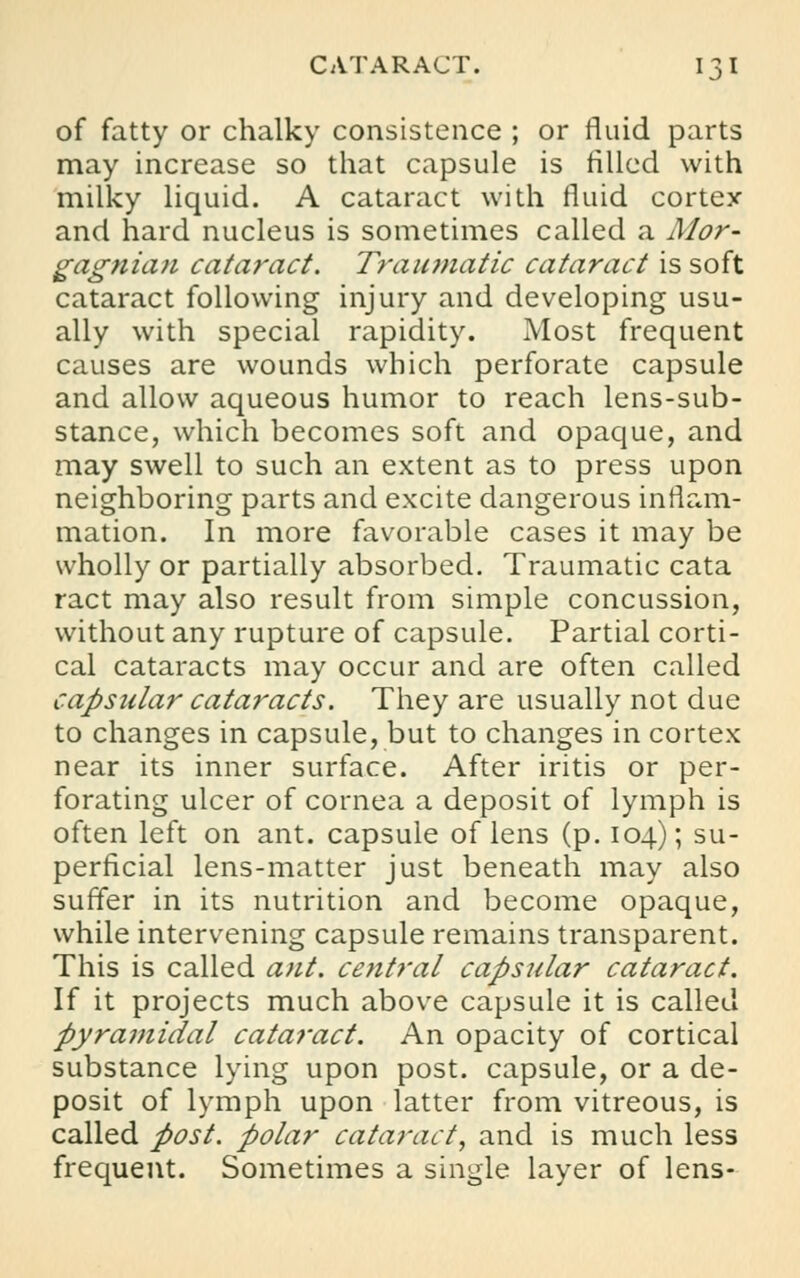 of fatty or chalky consistence ; or fluid parts may increase so that capsule is filled with milky liquid. A cataract with fluid cortex and hard nucleus is sometimes called a Mor- gagtiia,7i cataract. Traumatic cataract is soft cataract following injury and developing usu- ally with special rapidity. Most frequent causes are wounds which perforate capsule and allow aqueous humor to reach lens-sub- stance, which becomes soft and opaque, and may swell to such an extent as to press upon neighboring parts and excite dangerous inflam- mation. In more favorable cases it may be wholly or partially absorbed. Traumatic cata ract may also result from simple concussion, without any rupture of capsule. Partial corti- cal cataracts may occur and are often called capsular cataracts. They are usually not due to changes in capsule, but to changes in cortex near its inner surface. After iritis or per- forating ulcer of cornea a deposit of lymph is often left on ant. capsule of lens (p. 104); su- perficial lens-matter just beneath may also suffer in its nutrition and become opaque, while intervening capsule remains transparent. This is called ant. central capsular cataract. If it projects much above capsule it is called pyramidal cataract. An opacity of cortical substance lying upon post, capsule, or a de- posit of lymph upon latter from vitreous, is called post, polar cataract, and is much less frequent. Sometimes a single layer of lens-