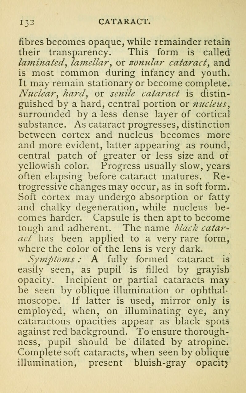 fibres becomes opaque, while remainder retain their transparency. This form is called laminated, lamellar, or zonular cataract, and is most common during infancy and youth. It may remain stationary or become complete. Nuclear, hard, or senile cataract is distin- guished by a hard, central portion or 7iucleus, surrounded by a less dense layer of cortical substance. As cataract progresses, distinction between cortex and nucleus becomes more and more evident, latter appearing as round, central patch of greater or less size and of yellowish color. Progress usually slow, years often elapsing before cataract matures. Re- trogressive changes may occur, as in soft form. Soft cortex may undergo absorption or fatty and chalky degeneration, while nucleus be- comes harder. Capsule is then apt to become tough and adherent. The name black catar- act has been applied to a very rare form, where the color of the lens is very dark. Symptoms: A fully formed cataract is easily seen, as pupil is filled by grayish opacity. Incipient or partial cataracts may be seen by oblique illumination or ophthal- moscope. If latter is used, mirror only is employed, when, on illuminating eye, any cataractous opacities appear as black spots against red background. To ensure thorough- ness, pupil should be dilated by atropine. Complete soft cataracts, when seen by oblique illumination, present bluish-gray opacit)