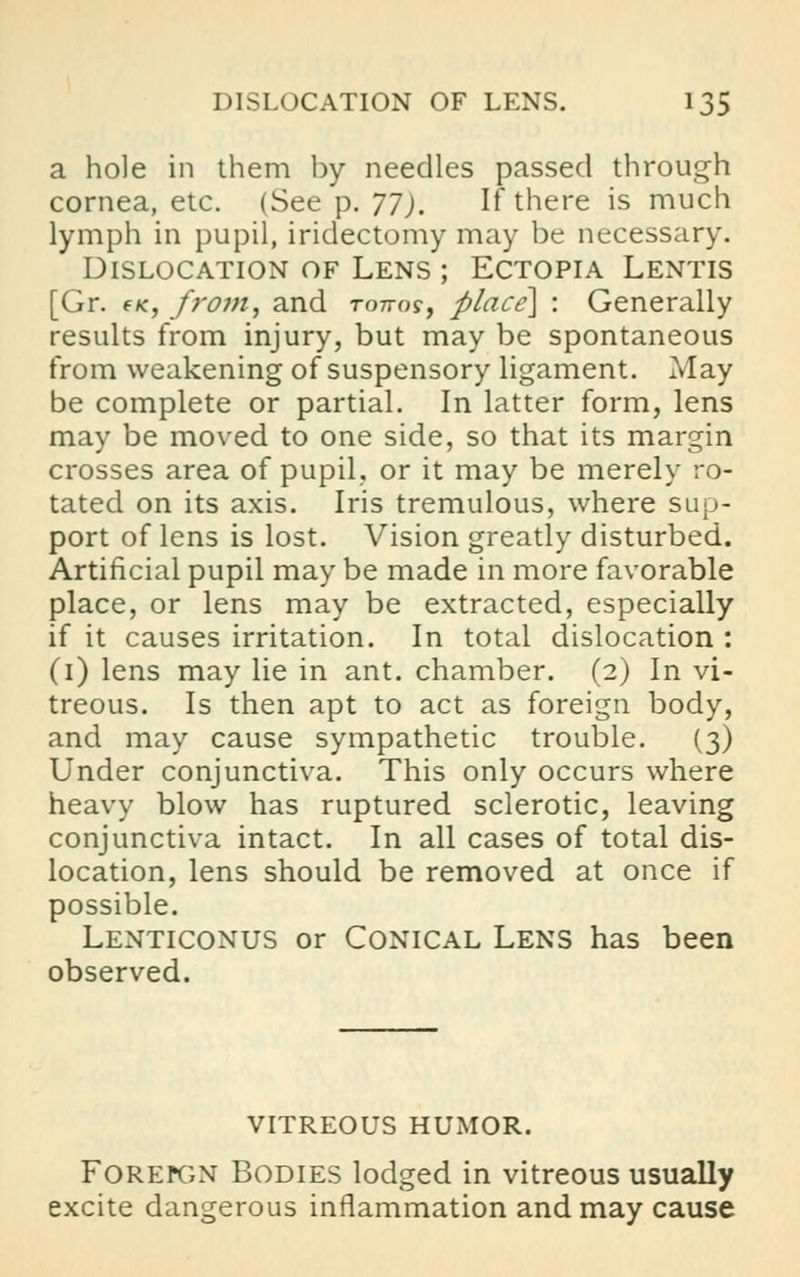 DISLOCATION OF LENS. 13$ a hole in them by needles passed through cornea, etc. (See p. 77). If there is much lymph in pupil, iridectomy may be necessary. Dislocation of Lens ; Ectopia Lentis [Gr. eic, from, and tokos, place] : Generally results from injury, but may be spontaneous from weakening of suspensory ligament. May be complete or partial. In latter form, lens may be moved to one side, so that its margin crosses area of pupil, or it may be merely ro- tated on its axis. Iris tremulous, where sup- port of lens is lost. Vision greatly disturbed. Artificial pupil may be made in more favorable place, or lens may be extracted, especially if it causes irritation. In total dislocation : (i) lens may lie in ant. chamber. (2) In vi- treous. Is then apt to act as foreign body, and may cause sympathetic trouble. (3) Under conjunctiva. This only occurs where heavy blow has ruptured sclerotic, leaving conjunctiva intact. In all cases of total dis- location, lens should be removed at once if possible. Lenticonus or Conical Lens has been observed. VITREOUS HUMOR. Foreign Bodies lodged in vitreous usually excite dangerous inflammation and may cause