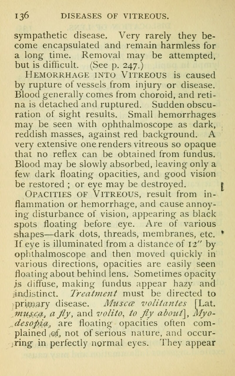 sympathetic disease. Very rarely they be- come encapsulated and remain harmless for a long time. Removal may be attempted, but is difficult. (See p. 247.) Hemorrhage into Vitreous is caused by rupture of vessels from injury or disease. Blood generally comes from choroid, and reti- na is detached and ruptured. Sudden obscu- ration of sight results. Small hemorrhages may be seen with ophthalmoscope as dark, reddish masses, against red background. A very extensive one renders vitreous so opaque that no reflex can be obtained from fundus. Blood may be slowly absorbed, leaving only a few dark floating opacities, and good vision be restored ; or eye may be destroyed. | Opacities of Vitreous, result from in- flammation or hemorrhage, and cause annoy- ing disturbance of vision, appearing as black spots floating before eye. Are of various shapes—dark dots, threads, membranes, etc. * If eye is illuminated from a distance of 12 by ophthalmoscope and then moved quickly in various directions, opacities are easily seen floating about behind lens. Sometimes opacity j.s diffuse, making fundus appear hazy and ^indistinct. Treatment must be directed to primary disease. Muscce volitantes [Lat. mu$.c&, afly, and volito, to fly about\, Myo- desoftia, are floating opacities often com- plained fQjf, not of serious nature, and occur- ring in perfectly normal eyes. They appear