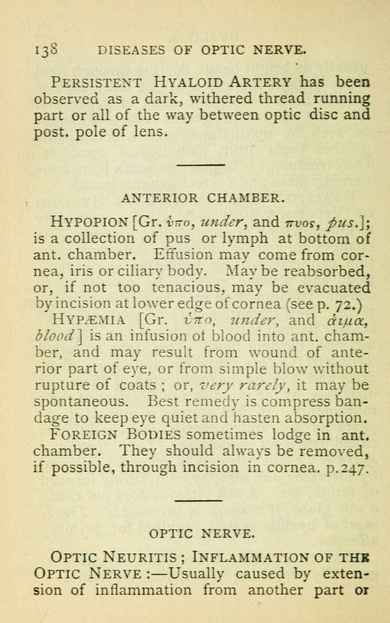 Persistent Hyaloid Artery has been observed as a dark, withered thread running part or all of the way between optic disc and post, pole of lens. anterior chamber. HYPOPION [Gr. v-o, under, and ttvos, pus.]', is a collection of pus or lymph at bottom of ant. chamber. EtTusion may come from cor- nea, iris or ciliary body. Maybe reabsorbed, or, if not too tenacious, may be evacuated by incision at lower edge of cornea (see p. 72.) HYPHEMIA [Gr. vito, under, and aiua. blood] is an infusion ot blood into ant. cham- ber, and may result from wound of ante- rior part of eye, or from simple blow without rupture of coats ; or, very rarely, it may be spontaneous. Best remedy is compress ban- dage to keep eye quiet and hasten absorption. Foreign Bodies sometimes lodge in ant. chamber. They should always be removed, if possible, through incision in cornea, p. 247. optic nerve. Optic Neuritis ; Inflammation of thk Optic Nerve :—Usually caused by exten- sion of inflammation from another part or