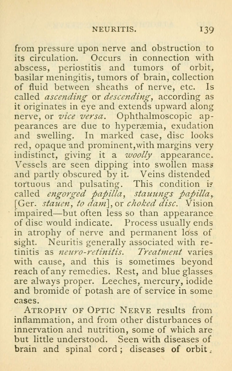 from pressure upon nerve and obstruction to its circulation. Occurs in connection with abscess, periostitis and tumors of orbit, basilar meningitis, tumors of brain, collection of fluid between sheaths of nerve, etc. Is called ascending or descending, according as it originates in eye and extends upward along nerve, or vice versa. Ophthalmoscopic ap- pearances are due to hyperemia, exudation and swelling. In marked case, disc looks red, opaque and prominent,with margins very indistinct, giving it a woolly appearance. Vessels are seen dipping into swollen mass and partly obscured by it. Veins distended tortuous and pulsating. This condition i? called engorged papilla, staunngs papilla, [Ger. stauen, to dam], or choked disc. Vision impaired—but often less so than appearance of disc would indicate. Process usually ends in atrophy of nerve and permanent loss of sight. Neuritis generally associated with re- tinitis as neuro-retinitis. Treatment varies with cause, and this is sometimes beyond reach of any remedies. Rest, and blue glasses are always proper. Leeches, mercury, iodide and bromide of potash are of service in some cases. Atrophy of Optic Nerve results from inflammation, and from other disturbances of innervation and nutrition, some of which are but little understood. Seen with diseases of brain and spinal cord; diseases of orbit t