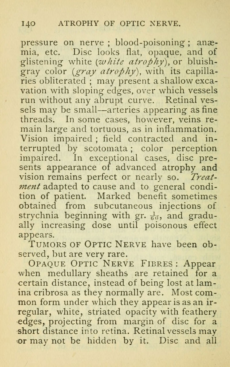 I4-0 ATROPHY OF OPTIC NERVE. pressure on nerve ; blood-poisoning ; anae- mia, etc. Disc looks flat, opaque, and of glistening white {white atrophy), or bluish- gray color {gray atrophy), with its capilla- ries obliterated ; may present a shallow exca- vation with sloping edges, over which vessels run without any abrupt curve. Retinal ves- sels may be small—arteries appearing as fine threads. In some cases, however, veins re- main large and tortuous, as in inflammation. Vision impaired ; field contracted and in- terrupted by scotomata; color perception impaired. In exceptional cases, disc pre- sents appearance of advanced atrophy and vision remains perfect or nearly so. Treat- ment adapted to cause and to general condi- tion of patient. Marked benefit sometimes obtained from subcutaneous injections of strychnia beginning with gr. -6l[T, and gradu- ally increasing dose until poisonous effect appears. Tumors of Optic Nerve have been ob- served, but are very rare. Opaque Optic Nerve Fibres : Appear when medullary sheaths are retained for a certain distance, instead of being lost at lam- ina cribrosa as they normally are. Most com- mon form under which they appear is as an ir- regular, white, striated opacity with feathery edges, projecting from margin of disc for a short distance into retina. Retinal vessels may or may not be hidden by it. Disc and all