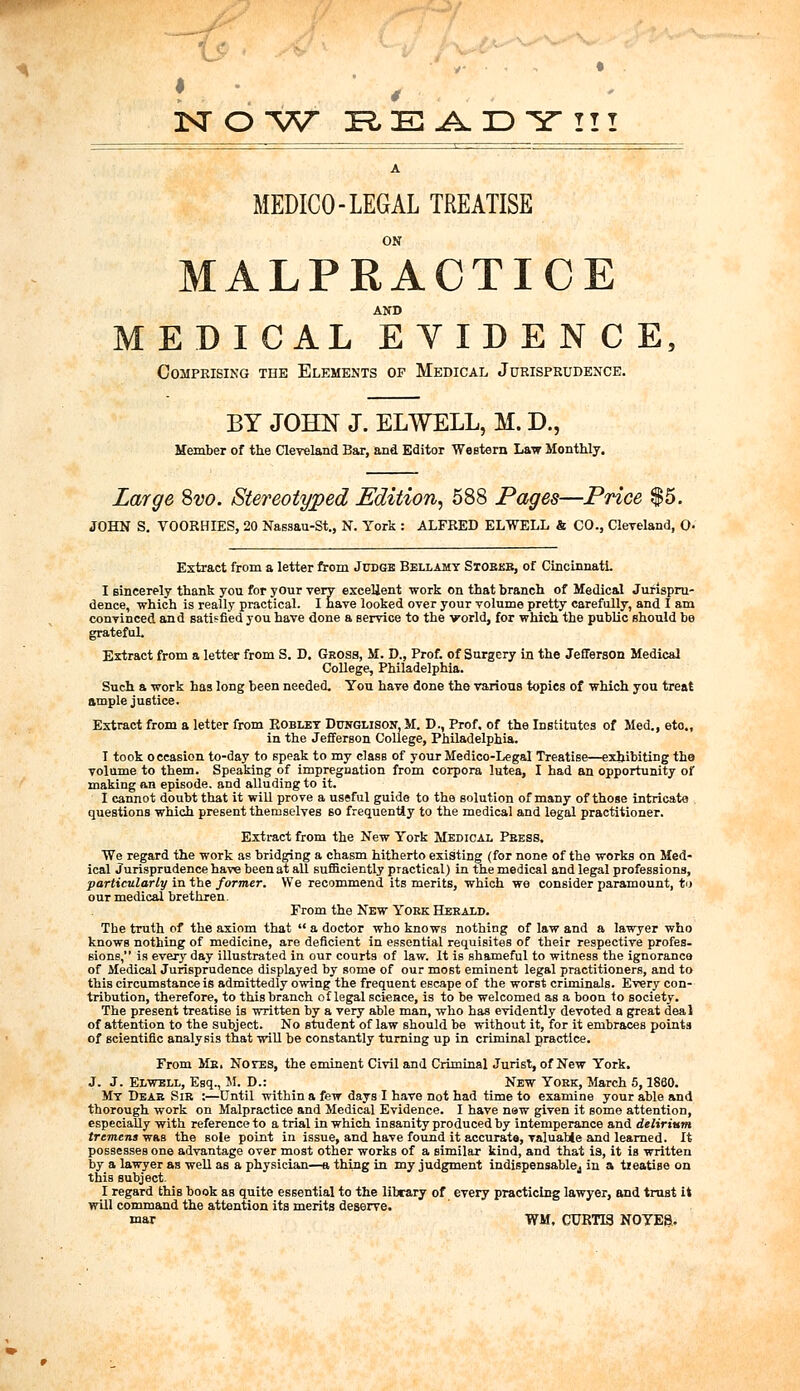 2STOW READY!!! A MEDICO-LEGAL TREATISE ON MALPRACTICE AND MEDICAL EVIDENCE, Comprising the Elements of Medical Jurisprudence. BY JOHN J. ELWELL, M. D., Member of the Cleveland Bar, and Editor Western Law Monthly. Large Svo. Stereotyped Edition, 588 Pages—Price $5. JOHN S. VOORHIES, 20 Nassau-St., N. York : ALFRED ELWELL & CO., Cleveland, O- Extract from a letter from Judge Bellamy Stores, of Cincinnati. I sincerely thank you for your very excellent work on that branch of Medical Jurispru- dence, which is really practical. I have looked over your volume pretty carefully, and I am convinced and satisfied you have done a service to the world, for which the public should be grateful. Extract from a letter from S. D. Gross, M. D., Prof, of Surgery in the Jefferson Medical College, Philadelphia. Such a work has long been needed. You have done the various topics of which you treat ample justice. Extract from a letter from Kobley Dunglison M. D., Prof, of the Institutes of Med., eto., in the Jefferson College, Philadelphia. I took occasion to-day to speak to my class of your Medico-Legal Treatise—exhibiting the volume to them. Speaking of impregnation from corpora lutea, I had an opportunity of making an episode, and alluding to it. I cannot doubt that it will prove a useful guide to the solution of many of those intricate questions which present themselves so frequently to the medical and legal practitioner. Extract from the New York Medical Press. We regard the work as bridging a chasm hitherto existing (for none of the works on Med- ical Jurisprudence have been at all sufficiently practical) in the medical and legal professions, particularly in tbe former. We recommend its merits, which we consider paramount, to our medical brethren. From the New York Herald. Tbe truth of the axiom that  a doctor who knows nothing of law and a lawyer who knows nothing of medicine, are deficient in essential requisites of tbeir respective profes- sions, is every day illustrated in our courts of law. It is shameful to witness the ignorance of Medical Jurisprudence displayed by some of our most eminent legal practitioners, and to this circumstance is admittedly owing the frequent escape of the worst criminals. Every con- tribution, therefore, to this branch of legal science, is to be welcomed as a boon to society. The present treatise is written by a very able man, who has evidently devoted a great deal of attention to the subject. No student of law should be without it, for it embraces points of scientific analysis that will be constantly turning up in criminal practice. From Mr. Notes, the eminent Civil and Criminal Jurist, of New York. J. J. Elwell, Esq., M. D.: New York, March 5, I860. My Dear. Sir :—Until within a few days I have not had time to examine your able and thorough work on Malpractice and Medical Evidence. I have new given it some attention, especially with reference to atrial in which insanity produced by intemperance and delirium tremens was the sole point in issue, and have found it accurate, valuable and learned. It possesses one advantage over most other works of a similar kind, and that is, it is written by a lawyer as well as a physician—a thing in my judgment indispensablej in a tieatise on this subject. I regard this book as quite essential to the library of every practicing lawyer, and trust it will command the attention its merits deserve. mar WM, CURTIS. NOYES,