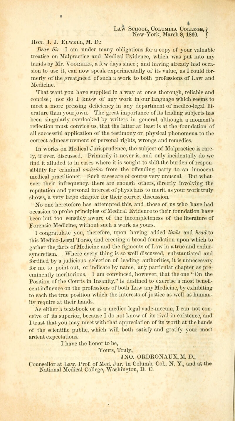 Law School, Columbia College, .) New-York, March 8,1860. J Hon. J. J. Elwell, M. D.: Dear Sir—I am under many obligations for a copy of your valuable treatise on Malpractice and Medical Evidence, which was put into my hands by Mr. Vookiiies, a few days since; and having already had occa- sion to use it, can now speak experimentally of its value, as I could for- merly of the greatmeed of such a work to both professions of Law and Medicine. That want you have supplied in a way at once thorough, reliable and concise; nor do I know of any work in our language which seems to meet a more pressing deficiency in any department of medico-legal lit- erature fhan your own. The great importance of its leading subjects has been singularly overlooked by writers in general, although a moment's reflection must convice us, that the latter at least is at the foundation of all successful application of the testimony or physical phonomena to the correct admeasurement of personal rights, wrongs and remedies. In works on Medical Jurisprudence, the subject of Malpractice is rare- ly, if ever, discussed. Primarily it never is, and only incidentally do we find it alluded to in cases where it is sought to shift the burden of respon- sibility for criminal omission from the offending party to an innocent medical practitioner. Such cases are of course very unusual. But what- ever their infrequency, there are enough others, directly involving the reputation and personal interest of physicians to merit, as your work truly shows, a very large chapter for their correct discussion. No one heretofore has attempted this, and those of us who have had occasion to probe principles of Medical Evidence to their foundation have been but too sensibly aware of the incompleteness of the literature of Forensic Medicine, without such a work as yours. I congratulate you, therefore, upon having added limbs and liead to this Medico-Legal Torso, and erecting a broad foundation upon which to gather the^facts of Medicine and the figments of Law in a true and endur- syncretism. Where every thing is so well discussed, substantiated and fortified by a judicious selection of leading authorities, it is unnecessary for me to point out, or indicate by name, any particular chapter as pre- eminently meritorious. I am convinced, however, that the one  On the Position of the Courts in Insanity, is destined to exercise a most benefi- cent influence on the professions of both Law any Medicine, by exhibiting to each the true position which the interests of justice as well as human- ity require at their hands. As either a text-book or as a medico-legal vade-mecum, I can not con- ceive of its superior, because I do not know of its rival in existence, and I trust that you may meet with that appreciation of its worth at the hands of the scientific public, which will both satisfy and gratify your most ardent expectations. I have the honor to be, Yours, Truly, JNO. ORDRONAUX, M. D., Counsellor at Law, Prof, of Med. Jur. in Columb. Col., N. Y, and at the National Medical College, Washington, D. C.